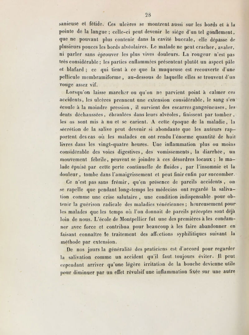 sanieuse et fétide. Ces ulcères se montrent aussi sur les Lords et à la pointe de la langue ; celle-ci peut devenir le siège d’un tel gonflement, que ne pouvant plus contenir dans la cavité buccale, elle dépasse de plusieurs pouces les bords alvéolaires. Le malade ne peut cracher, avaler, ni parler sans éprouver les plus vives douleurs. La rougeur n’est pas très considérable ; les parties enflammées présentent plutôt un aspect pâle et blafard ; ce qui tient à ce que la muqueuse est recouverte d’une pellicule membramiforme , au-dessous de laquelle elles se trouvent d’un Touge assez vif. Lorsqu’on laisse marcher ou qu’on ne parvient point à calmer ces accidents, les ulcères prennent une extension considérable, le sang s'en écoule à la moindre pression, il survient des escarres gangréneuses, les dents déchaussées, ébranlées dans leurs alvéoles, finissent par tomber, les os sont mis à nu et se carient. A cette époque de la maladie, la sécrétion de la salive peut devenir si abondante que les auteurs rap- portent des cas où les malades en ont rendu l’énorme quantité de huit livres dans les vingt-quatre heures. Une inflammation plus ou moins considérable des voies digestives, des vomissements, la diarrhée, un mouvement fébrile, peuvent se joindre à ces désordres locaux ; le ma- lade épuisé par cette perle continuelle de fluides , par l’insomnie et la douleur, tombe dans l’amaigrissement et peut finir enfin par succomber. Ce n’est pas sans frémir, qu’en présence de pareils accidents , on se rapelle que pendant long-temps les médecins ont regardé la saliva- tion comme une crise salutaire , une condition indispensable pour ob- tenir la guérison radicale des maladies vénériennes ; heureusement pour les malades que les temps où l’on donnait de pareils préceptes sont déjà loin de nous. L’école de Montpellier fut une des premières à les condam- ner avec force et contribua pour beaucoup à les faire abandonner en faisant connaître le traitement des affections syphilitiques suivaul la méthode par extension. De nos jours la généralité des praticiens est d’accord pour regarder la salivation comme un accident qu’il faut toujours éviter. 11 peut cependant arriver qu’une légère irritation de la bouche devienne utile pour diminuer par un effet révulsif une inflammation fixée sur une autre