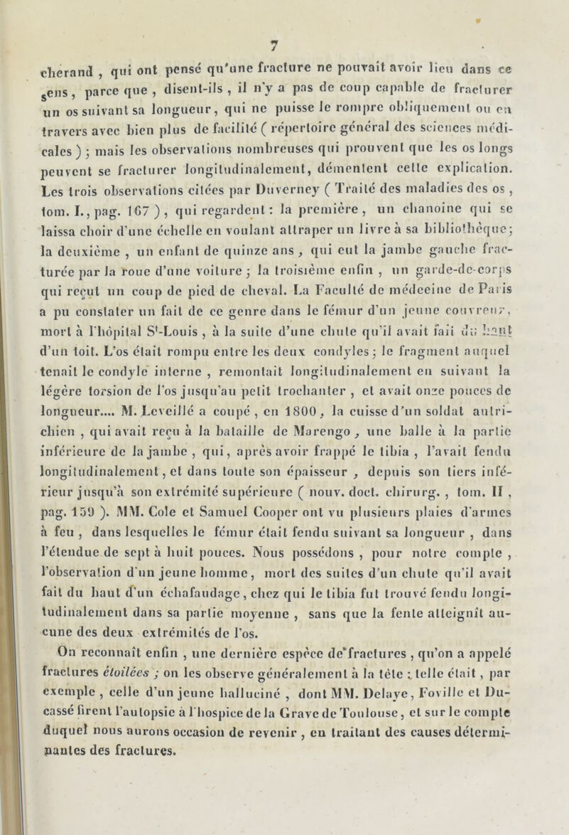 cherand , qui ont pense qu'une fracture ne pouvait avoir lieu dans ce sens, parce que , disent-ils , il n’y a pas de coup capable de fracturer un os suivant sa longueur, qui ne puisse le rompre obliquement ou en travers avec bien plus de facilité ( répertoire général des sciences médi- cales ) ; mais les observations nombreuses qui prouvent que les os longs peuvent se fracturer longitudinalement, démentent celle explication. Les trois observations citées par Duverney ( Traité des maladies des os, tom. I., pag. 1€7 ) , qui regardent : la première, un chanoine qui se laissa choir d’une échelle en voulant attraper un livre à sa bibliothèque; la deuxième , un enfant de quinze ans , qui eut la jambe gauche frac- turée par Ja roue d’une voiture ; la troisième enfin , un garde-dc-corps qui reçut un coup de pied de cheval. La Faculté de médecine de Paris a pu constater un fait de ce genre dans le fémur d’un jeune couvreur, mort à l'hôpital Sf-Louis , à la suite d’une chute qu'il avait îaii uü 1:2nt d’un toit. L’os était rompu entre les deux condyles; le fragment auquel tenait le condylc interne , remontait longitudinalement en suivant la légère torsion de l’os jusqu’au petit trochanter , cl avait onze ponces de longueur.... M.Levcillé a coupé, eu 1800, la cuisse d’un soldat autri- chien , qui avait reçu à la bataille de Marengo, une halle à la partie inférieure de la jambe , qui, après avoir frappé le tibia , l’avait fendu longitudinalement, et dans toute son épaisseur , depuis son tiers infé- rieur jusqu’à son extrémité supérieure ( nouv. doct. chirurg. , tom. II , pag. 139 ). MINI. Cole et Samuel Cooper oui vu plusieurs plaies d'armes à feu , dans lesquelles le fémur était fendu suivant sa longueur , dans l’étendue de sept à huit pouces. Nous possédons , pour notre compte , l’observation d'un jeune homme, mort des suites d’un chute qu'il avait fait du haut d'un échafaudage, chez qui le tibia fut trouvé fendu longi- tudinalement dans sa partie moyenne , sans que la fente atteignit au- cune des deux extrémités de l'os. On reconnaît enfin , une dernière espèce de‘fracllires , qu’on a appelé fractures étoilées ; on les observe généralement à la tète telle était, par exemple , celle d’un jeune halluciné , dont MM. Délayé, Foville et l)u- cassé firent l’autopsie à 1 hospice de la Grave de Toulouse, et sur le compte duquel nous aurons occasion de revenir , en traitant des causes détermi- nantes des fractures.