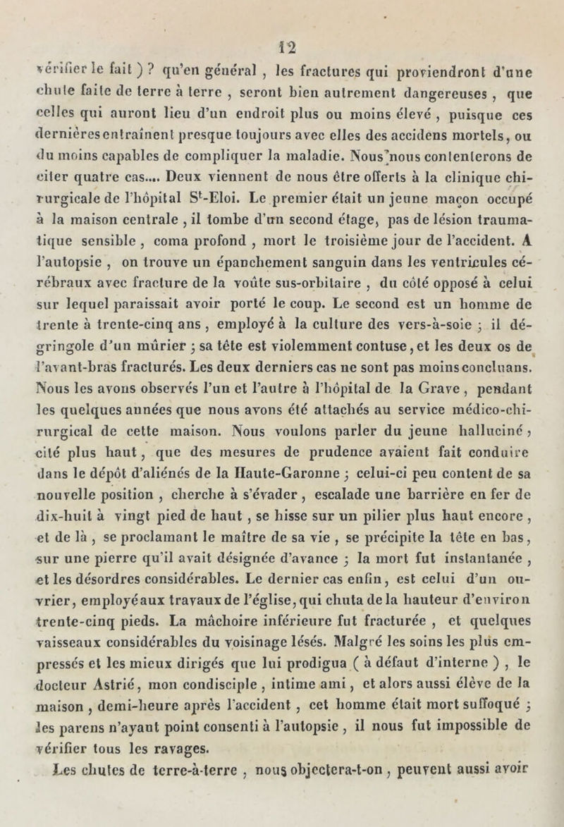 vérifier le fait ) ? qu’en général , les fractures qui proviendront d’une ehulc faite de terre à terre , seront bien autrement dangereuses , que celles qui auront lieu d’un endroit plus on moins élevé , puisque ces dernières entraînent presque toujours avec elles des accidens mortels, ou du moins capables de compliquer la maladie. Nous^nous contenterons de citer quatre cas.... Deux viennent de nous être offerts à la clinique chi- rurgicale de l’hôpit al S^Eloi. Le premier était un jeune maçon occupé à la maison centrale , il tombe d’un second étage, pas de lésion trauma- tique sensible, coma profond , mort le troisième jour de l’accident. A l’autopsie , on trouve un épanchement sanguin dans les ventricules cé- rébraux avec fracture de la voûte sus-orbitaire , du côté opposé à celui sur lequel paraissait avoir porté le coup. Le second est un homme de trente à trente-cinq ans , employé à la culture des vers-à-soie ; il dé- gringole d’un mûrier ; sa tête est violemment contuse,et les deux os de l’avant-bras fracturés. Les deux derniers cas ne sont pas moinsconcluans. Nous les avons observés l’un et l’autre à l’hôpital de la Grave , pendant les quelques années que nous avons été attachés au service médico-chi- rurgical de cette maison. Nous voulons parler du jeune halluciné > cité plus haut, que des mesures de prudence avaient fait conduire dans le dépôt d’aliénés de la Haute-Garonne ; celui-ci peu content de sa nouvelle position , cherche à s’évader , escalade une barrière en fer de dix-huit à vingt pied de haut , se hisse sur un pilier plus haut encore , et de là , se proclamant le maître de sa vie , se précipite la tête en bas, sur une pierre qu'il avait désignée d’avance ; la mort fut instantanée , et les désordres considérables. Le dernier cas enfin, est celui d’un ou- vrier, eraployéaux travaux de l’église, qui chuta de la hauteur d’environ trente-cinq pieds. La mâchoire inférieure fut fracturée , et quelques vaisseaux considérables du voisinage lésés. Malgré les soins les plus em- pressés et les mieux dirigés que lui prodigua ( à défaut d’interne ) , le docteur Astrié, mon condisciple , intime ami, et alors aussi élève de la maison , demi-heure après l'accident , cet homme était mort suffoqué 5 les parens n’ayant point consenti à l’autopsie , il nous fut impossible de vérifier tous les ravages. Les chutes de terre-à-terre , nous objectera-t-on , peuvent aussi avoir