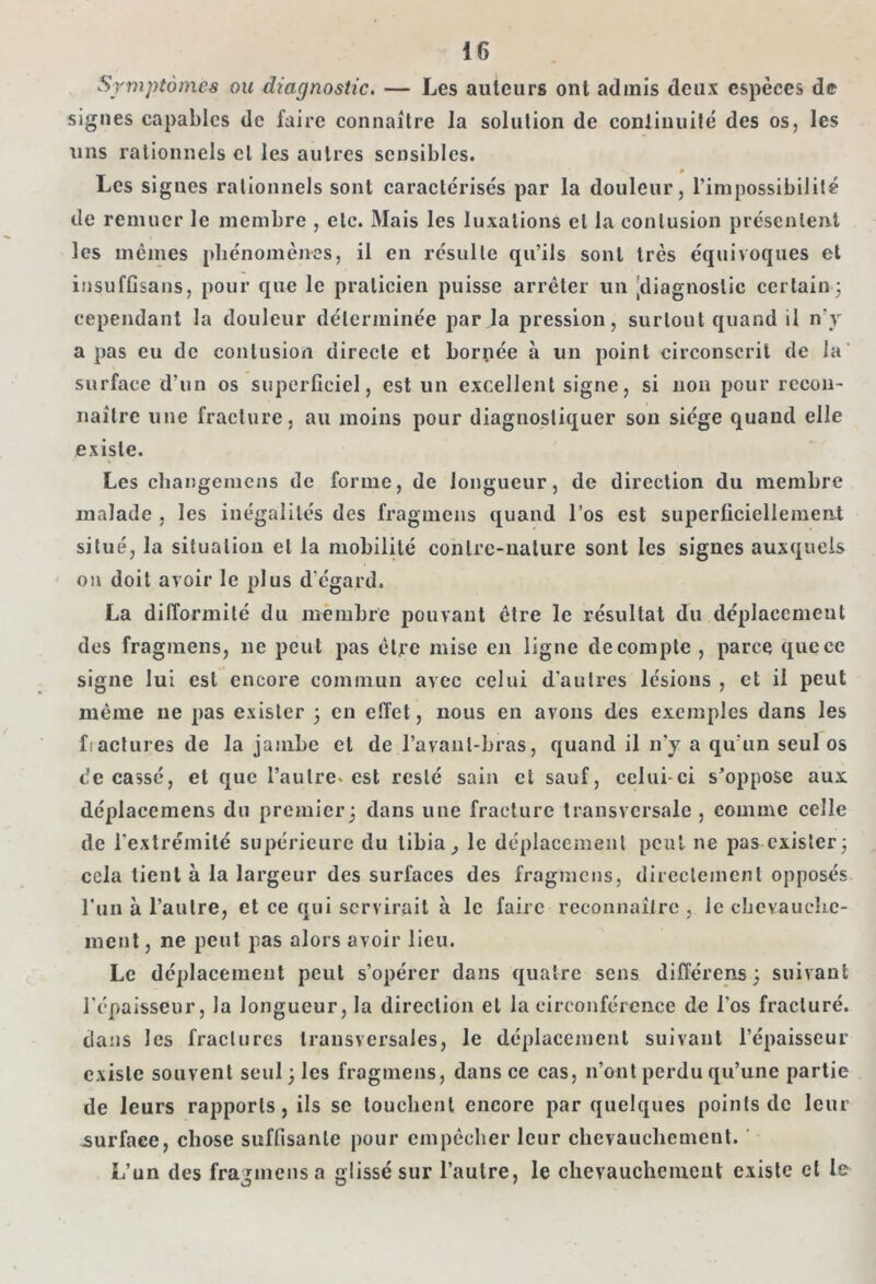 Symptômes ou diagnostic. — Les auteurs ont admis deux espèces de signes capables de faire connaître la solution de continuité des os, les uns rationnels cl les autres sensibles. V * Les signes rationnels sont caractérisés par la douleur, l’impossibilité de remuer le membre , etc. Mais les luxations et la contusion présentent les mêmes phénomènes, il en résulte qu’ils sont très équivoques et insuffisans, pour que le praticien puisse arrêter un [diagnostic certain; cependant la douleur déterminée par.la pression, surtout quand il n'y a pas eu de contusion directe et boruée à un point circonscrit de la surface d’un os superficiel, est un excellent signe, si non pour recon- naître une fracture, au moins pour diagnostiquer son siège quand elle existe. Les changemens de forme, de longueur, de direction du membre malade , les inégalités des fragmens quand l’os est superficiellement situé, la situation et la mobilité contre-nature sont les signes auxquels on doit avoir le plus d’égard. La difformité du membre pouvant être le résultat du déplacement des fragmens, ne peut pas être mise en ligne décompté , parce que ce signe lui est encore commun avec celui d’autres lésions , et il peut même ne pas exister ; en effet, nous en avons des exemples dans les fiactures de la jambe et de l’avanl-bras, quand il n’y a qu'un seul os de cassé, et que l’autre, est resté sain et sauf, celui-ci s’oppose aux déplacemens du premier; dans une fracture transversale , comme celle de l'extrémité supérieure du tibia^ le déplacement peut ne pas exister; cela tient à la largeur des surfaces des fragmens, directement opposés l’un à l’autre, et ce qui servirait à le faire reconnaître , le chevauche- ment, ne peut pas alors avoir lieu. Le déplacement peut s’opérer dans quatre sens différens; suivant l'épaisseur, la longueur, la direction et la circonférence de l’os fracturé, dans les fractures transversales, le déplacement suivant l’épaisseur existe souvent seul; les fragmens, dans ce cas, n’ont perdu qu’une partie de leurs rapports, ils se touchent encore par quelques points de leur .surface, chose suffisante pour empêcher leur chevauchement. L’un des fragmens a glissé sur l’autre, le chevauchement existe et le
