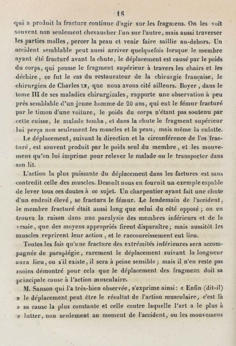 fS ^uî a produit la fracture continue d’agir sur les fragmens. On les voit souvent non seulement chevaucher i’un sur l’autre, mais aussi traverser les parties molles, percer la peau et yenir faire saillie au-dehors. Un accident semblable peut aussi arriver quelquefois lorsque le membre ayant été fracturé avant la chute, le déplacement est causé par le poids du corps, qui pousse le fragment supérieur à travers les chairs et les déchire, ce fut le cas du restaurateur de la chirurgie française, le chirurgien de Charles ix, que nous avons cité ailleurs. Boyer , dans le tome III de ses maladies chirurgicales, rapporte une observation à peu près semblable d’un jeune homme de 20 ans, qui eut le fémur fracturé par le timon d’une voiture , le poids du corps n’étant pas soutenu par cette cuisse, le malade tomba, et dans la chute le fragment supérieur lui perça non seulement les muscles et la peau, mais même la culotte. Le déplacement, suivant la direction et la circonférence de l’os frac- turé, est souvent produit par le poids seul du membre , et les mouve- mens qu’on lui imprime pour relever le malade ou le transporter dans son lit. L’action la plus puissante du déplacement dans les factures est sans contredit celle des muscles. Desauît nous en fournit un exemple capable de lever tous ces doutes à ce sujet. Un charpentier ayant fait une chute d’un endroit élevé, se fractura le fémur. Le lendemain de l’accident, le membre fracturé était aussi long que celui du côté opposé 3 on en trouva la raison dans une paralysie des membres inférieurs et de la vessie, que des moyens appropriés firent disparaître3 mais aussitôt les muscles reprirent leur action , et le raccourcissement eut lieu. Toutes les fois qu’une fracture des extrémités inférieures sera accom- pagnée de paraplégie, rarement le déplacement suivant la longueur aura lieu, ou s’il existe, il sera à peine sensible3 mais il n’en reste pas moins démontré pour cela que le déplacement des fragmens doit sa principale cause à l’action musculaire. M. Sanson qui l’a très-bien observée, s’exprime ainsi: « Enfin (dit-il) » le déplacement peut ctre le résultat de l’action musculaire, c’est là » sa cause la plus constante et celle contre laquelle l’art a le plus à » lutter, non seulement au moment de l'accident, ou les mouvement