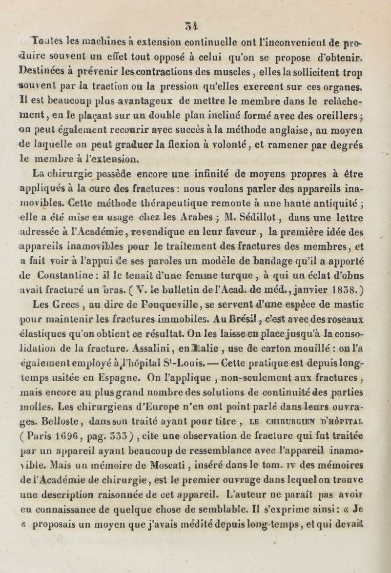 3 i Toules les machines à extension continuelle ont l’inconvenient de pro- duire souvent un effet tout opposé à celui qu’on se propose d’obtenir. Destinées à prévenir les contractions des muscles, elles la sollicitent trop souvent par la traction ou la pression qu’elles exercent sur ces organes. Il est beaucoup plus avantageux de mettre le membre dans le relâche- ment, en le plaçant sur un double plan incliné formé avec des oreillers j on peut également recourir avec succès à la méthode anglaise, au moyen de laquelle on peut graduer la flexion à volonté, et ramener par degrés le membre à l’extension. La chirurgie possède encore une infinité de moyens propres à être appliqués à la cure des fractures : nous voulons parler des appareils ina- movibles. Cette méthode thérapeutique remonte à une haute antiquité ; elle a été mise en usage chez les Arabes ; M. Sédillot, dans une lettre adressée à l’Académie, revendique en leur faveur , la première idée des appareils inamovibles pour le traitement des fractures des membres, et a fait voir à l’appui de ses paroles un modèle de bandage qu’il a apporté de Constantine : il le tenait d’uue femme turque , à qui un éclat d’obus avait fracturé un bras. ( V. le bulletin del’Acad. de méd., janvier 1858.) Les Grecs , au dire de Fouqueville, se servent d’une espèce de mastic pour maintenir les fractures immobiles. Au Brésil, c’est avec des roseaux élastiques qu’on obtient ce résultat. On les laisse en place jusqu’à la conso- lidation de la fracture. Assalini, en&alie , use de carton mouillé : on l’a également employé àéHiôpilal St-Louis.— Cette pratique est depuis long- temps usitée en Espagne. On l’applique , non-seulement aux fractures , mais encore au plus grand nombre des solutions de continuité des parties molles. Les chirurgiens d’Europe n’en ont point parlé dans leurs ouvra- ges. Bellosle, daus son traité ayant pour titre , le chirurgien d’hôpital ( Paris 1G96, pag. 335) , cite une observation de fracture qui fut traitée par un appareil ayant beaucoup de ressemblance avec l’appareil inamo- vible. Mais un mémoire de Moseati, inséré dans le tom. iv des mémoires de l'Académie de chirurgie, est le premier ouvrage dans lequel on trouve une description raisonnée de cet appareil. L’auteur ne paraît pas avoir eu connaissance de quelque chose de semblable. Il s’exprime ainsi: « Je « proposais un moyen que j’avais médité depuis longtemps, et qui devaii
