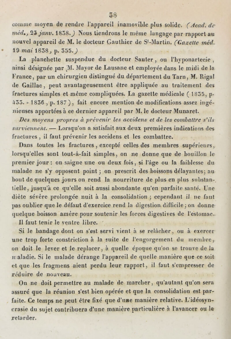 comme moyen de rendre l'appareil inamovible plus solide. (Acad, de méd.j 23 janv. 1858.) Nous tiendrons le même langage par rapport au nouvel appareil de M. le docteur Gauthier de S'-Marlin. (Gazette méd. 19 mai 1838, p. 555.) La planchette suspendue du docteur Sauter, ou l’hyponartecie , ainsi désignée par kM. Mayor de Lausane et employée dans le midi de la France, par un chirurgien distingué du département du Tarn, M. Riga! de Gaillac, peut avantageusement être appliquée au traitement des fractures simples et même compliquées. La gazette médicale ( 1855, p* .'133. - 1836 , p. 187 ), fait encore mention de modifications assez ingé- nieuses apportées à ce dernier appareil par M. le docteur Munaret. Des moyens propres à prévenir les accidens et de les combattre s'ils surviennent. — Lorsqu’on a satisfait aux deux premières indications des fractures , il faut prévenir les accidens et les combattre. Dans toutes les fractures , excepté celles des membres supérieurs, lorsqu’elles sont lout-â-fait simples, on ne donne que de bouillon le premier jour: on saigne une ou deux fois, si l’âge ou la faiblesse du malade ne s’y opposent point; on prescrit des boissons délayantes; au bout de quelques jours on rend la nourriture de plus en plus substan-, lielle, jusqu’à ce qu’elle soit aussi abondante qu’en parfaite santé. Une diète sévère prolongée nuit à la consolidation ; cependant il ne faut pas oublier que le défaut d’exercice rend la digestion difficile ; on donne quelque boisson amère pour soutenir les forces digestives de l’estomac. Il faut tenir le ventre libre. ' Si le bandage dont on s’est servi vient à se relâcher, ou à exercer une trop forte constriclion à la suite de l’engorgement du membre, on doit le lever et le replacer, à quelle époque qu’on se trouve de la maladie. Si le malade dérange l’appareil de quelle manière que ce soit et que les fragmens aient perdu leur rapport, il faut s’empresser de réduire de nouveau. On ne doit permettre au malade de marcher, qu’autant qu’on sera assuré que la réunion s’est bien opérée et que la consolidation est par- faite. Ce temps ne peut être fixé que d’une manière relative. L’idéosyn- crasie du sujet contribuera d’une manière particulière à l’avancer ou le retarder.