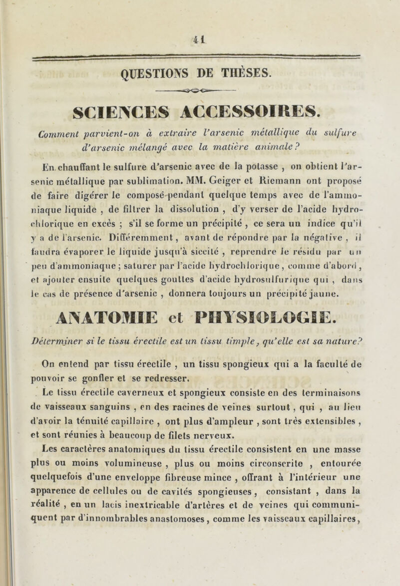 U QUESTIONS DE THÈSES. SCIENCES ACCESSOIRES. Comment parvient-on à extraire Varsenic métallique du sulfure d’arsenic mélangé avec la matière animale? En.chauffant le sulfure d’arsenic avec de la potasse , on obtient l’ar- senic métallique par sublimation. MM. Geiger et Riemann ont proposé de faire digérer le composé-pendant quelque temps avec de l'ammo- niaque liquide , de filtrer la dissolution , d'y verser de l’acide hydro- chlorique en excès ; s’il se forme un précipité , ce sera un indice qu’il y a de i arsenic. Différemment, avant de répondre par la négative , il faudra évaporer le liquide jusqu’à siceité , reprendre Je résidu par un peu d’ammoniaque; saturer par l’acide hydrochlorique , comme d'abord , et ajouter ensuite quelques gouttes d’acidc hydrosulfuriqiie qui , dans le cas de présence d’arsenic , donnera toujours un précipité jaune. ANATOMIE et PHYSIOLOGIE. Déterminer si le tissu érectile est un tissu timpie, qu’elle est sa nature? On entend par tissu érectile , un tissu spongieux qui a la faculté de pouvoir se gonfler et se redresser. Le tissu érectile caverneux et spongieux consiste en des terminaisons de vaisseaux sanguins , en des racines de veines surtout, qui , au lieu d'avoir la ténuité capillaire , ont plus d’ampleur , sont très extensibles , et sont réunies à beaucoup de filets nerveux. Les caractères anatomiques du tissu érectile consistent en une masse plus ou moins volumineuse , plus ou moins circonscrite , entourée quelquefois d’une enveloppe fibreuse mince , offrant à l’intérieur une apparence de cellules ou de cavités spongieuses , consistant , dans la réalité , en un lacis inextricable d’artères et de veines qui communi- quent par d’innombrables anastomoses , comme les vaisseaux capillaires,