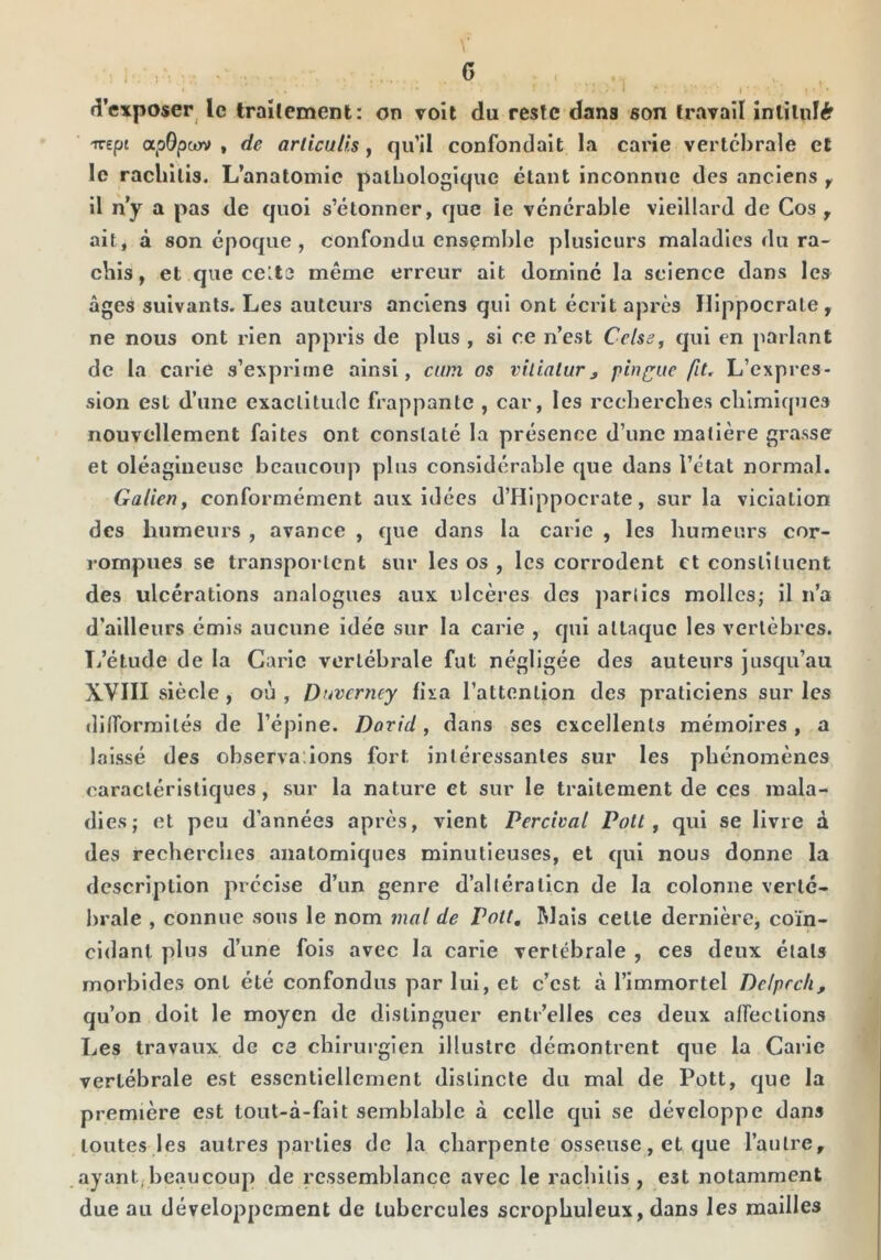 G { d’exposer le traitement: on volt du reste dans son travail intilidér -Kepi apBpojv , de ariiculls, qu’il confondait la carie vertébrale et le racliilis. L’anatomie pathologique étant inconnue des anciens y il n’y a pas de quoi s’étonner, que le vénérable vieillard de Cos , ait, à son époque, confondu ensemble plusieurs maladies du ra- chis, et que celte même erreur ait dominé la science dans les âges suivants. Les auteurs anciens qui ont écrit après Hippocrate, ne nous ont rien appris de plus , si ce n’est Celse, qui en parlant de la carie s’exprime ainsi, ciun os vilialur^ pinfit. L’expres- sion est d’une exactitude frappante , car, les rccbercbes chimiques nouvellement faites ont constaté la présence d’une matière grasse et oléagineuse beaucoup plus considérable que dans l’état normal. Galien y conformément aux idées d’Hippocrate, sur la viciation des humeurs , avance , que dans la carie , les humeurs cor- rompues se transportent sur les os , les corrodent et constituent des ulcérations analogues aux ulcères des parties molles; il n’a d’ailleurs émis aucune idée sur la carie , qui attaque les vertèbres. Ti’étude de la Carie vertébrale fut négligée des auteurs jusqu’au XVIII siècle , où , Duverney fixa l’attention des praticiens sur les diflTorraités de l’épine. David, dans ses excellents mémoires , a laissé des observa:ions fort intéressantes sur les phénomènes caractéristiques, sur la nature et sur le traitement de ces mala- dies; et peu d’années après, vient Percivat Pott, qui se livre à des recherches anatomiques minutieuses, et qui nous donne la description précise d’un genre d’alléralicn de la colonne vertc- brale , connue sous le nom 7nal de Pott, Riais cette dernière, coïn- cidant plus d’une fois avec la carie vertébrale , ces deux états morbides ont été confondus par lui, et c’est à l’immortel Delprcli, qu’on doit le moyen de distinguer entr’elles ces deux afleclions Les travaux de ce chirui-gien illustre démontrent que la Carie vertébrale est essentiellement distincte du mal de Pott, que la première est tout-à-fait semblable à celle qui se développe dans toutes les autres parties de la charpente osseuse, et que l’autre, ayant,beaucoup de ressemblance avec le rachilis , est notamment due au développement de tubercules scrophuleux, dans les mailles