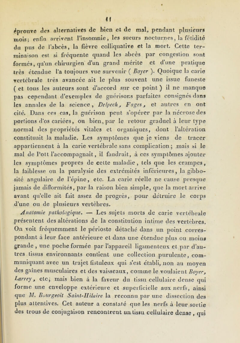 If «éprouve des alternatives de bien et de mal, pendant plusieurs mois; enfin arrivent l’insomnie, les sueurs nocturnes, la fétidité du pus de l’abcès, la fièvre colllqualive et la mort. Celte ter- minaison est si fréquente quand les abcès par congestion sont formés, qu’un chirurgien d’un grand mérite et d’une pratique très étendue l’a toujours vue survenir ( Boyer ). Quoique la carie vertébrale très avancée ait le plus souvent une issue funeste ( et tous les auteurs sont d’accord sur ce point ) il ne manque pas cependant d’exemples de guérisons parfaites consignés dans les annales de la science, Delpech, Fages, et autres en ont cité. Dans ces cas, la guéi ison peut s’opérer par la nécrose des portions d’os cariées, ou bien, par le retour graduel à leur type normal des propriétés vitales et organiques, dont l’altération constituait la maladie. Les symptômes que je viens de tracer appartiennent à la carie vertébrale sans complication; mais si le mal de Polt l’accompagnait, il faudrait, à ces symptômes ajouter les symptômes propres de celle maladie, tels que les crampes, la faiblesse ou la paralysie des extrémités inférieures, la gibbo- sité angulaire de l’épine, etc. La carie réelle ne cause presque jamais de difformités, par la raison bien simple, que la mort arrive avant qu’elle ait fait assez de progrès, pour détruire le corps d’une ou de plusieurs vertèbres. Anatomie pathologique. — Les sujets morts de carie vertébrale présentent des altérations de la constitution intime des vertèbres. On voit fréquemment le périoste détaché dans un point corres- pondant à leur face antérieure et dans une étendue plus ou molua grande , une poche formée par l’appareil ligamenteux et par d’au- tres tissus environnants contient une collection purulente, com- muniquant avec un trajet fistulcux qui s’est établi, non au moyen des gaines musculaires et des vaisseaux, comme le voulaient Boyer, Larrey, etc; mais bien à la faveur du tissu cellulaire dense qui forme une enveloppe extérieure et supeificiclle aux nerfs, ainsi que il/. Büurgeoît Saint-Hilaire la reconnu par une dissection des plus attentives. Cet auteur a constaté que les nerfs à leur sortie des trous de conjugàison rencontrent un tissu cellulaire dense , qui