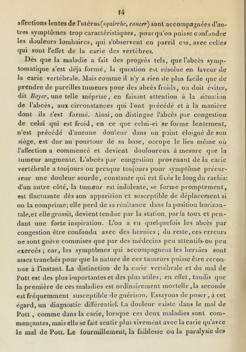 affections lentes de l’utérus cancer^ sont accompagnées (rau-^ très symptômes trop caractéristiques, pourqu’on puisse canfondrc les douleurs lombaires, qui s’observent en pareil cas, avec celles qui sont l’effet de la carie des vertèbres. Dès que la maladie a fait des progrès tels, que l’abcès symp- tomatique s’est déjà formé, la question est résolue en faveur diî la carie vertébrale. Mais comme il n’y a rien de plus facile que de prendre de pareilles tumeurs pour des abcès froids, on doit éviter, dit i?oyrr, une telle méprise, en faisant attention à la situaiion de l’abcès, aux circonstances qui l'ont piécédé et à la manière dont ils s’est formé. Ainsi, on distingue l’abcès par congestion de celui qui est froid, en ce que cclui-ci se forme lentement, n’est précédé d’aucune douleur dans un point éloigné de son siège, est dur au pourtour de sa base, occupe le lieu même où raffeclion a commencé et devient douloureux à mesure que la tumeur augmente. L’abcès par congestion provenant de la carie vertébrale a toujours ou presque toujours pour symptôme précur- seur une douleur sourde, constante qui est fi\ée le long du rachis: d’un autre côté, la tumeur est indolente, se forme promptement, est fluctuante dès son apparition et susceptible de déplacement si on la comprime; elle perd de sa rénilance dans la j>osilion horizon- tale,et elle grossît, devient tendue par la station, parla toux et pen- dant une forte inspiration. L’on a vu quebjiiefois les abcès par conaestion être confondu avec des hernies : du reste,ces erreurs ne sont guère commises que par des médecins peu altcntirs^ou peu exercés ; car, les symptômes qui accomj)agneut les hernies sont assez tranchés pour que la nature de ces lumeurs puisse êlre recon- nue à l’instant. La distinction de la carie vertébrale et du mal de Potl est des plus importantes et des plus utiles; en efffet, tandis que la première de ces maladies est ordinairement mortelle,la seconde est fréquemment susceptible de guérison. Essayons de poser, à cet écard. un diasnoslic dlfrércnliel. La douleur existe dans le mal de Pott , comme dans la carie, lorsque ces deux maladies sont com- mençantes, mais elle .se fait sentir plus vivement avec la carie qu’avec le mal de Potl. Le fourmillement, la faiblesse ou la paralysie des