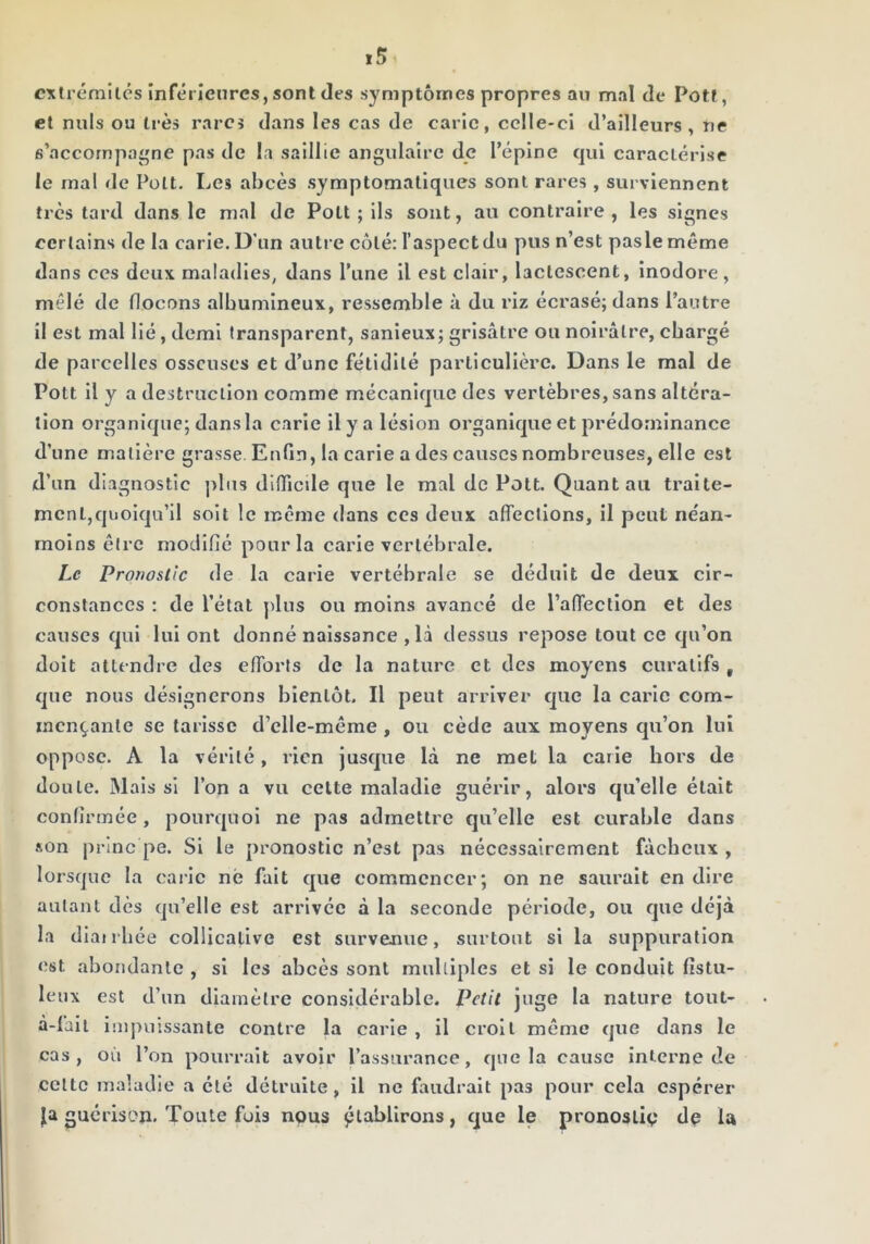 exlrémilés inférieures, sont des symptômes propres au mal de Potf, et nuis ou très rares dans les cas de carie, celle-ci d’ailleurs, ne s’accompagne pas de la saillie angulaire de l’épine qui caractérise le mal de Polt. Les abcès symptomatiques sont rares , surviennent très tard dans le mal de PoLt ; Ils sont, au contraire , les signes certains de la carie. D’iin autre côté: l’aspect du pus n’est paslemême dans ces deux maladies, dans Tune il est clair, lactescent. Inodore, mêlé de flocons albumineux, ressemble à du riz écrasé; dans l’autre il est mal lié, demi transparent, sanieux; grisâtre ou noirâtre, chargé de parcelles osseuses et d’une fétidité particulière. Dans le mal de Pott il y a destruction comme mécanique des vertèbres, sans altéra- tion organique; dansla carie il y a lésion organique et prédominance d’une matière grasse. Enfin, la carie a des causes nombreuses, elle est d’un diagnostic ])lus difliede que le mal de Pott. Quant au tralte- mcnl,quoiqu’Il soit le même dans ces deux affections, il peut ne'an- molns être modifié pour la carie vertébrale. Le Pronostic de la carie vertébrale se déduit de deux cir- constances : de l’état j)lus ou moins avancé de l’affection et des causes qui lui ont donné naissance , là dessus repose tout ce qu’on doit attendre des efforts de la nature et des moyens curatifs , que nous désignerons bientôt. Il peut arriver que la carie com- mençante se tarisse d’clle-même , ou cède aux moyens qu’on lui oppose. A la vérité, rien Jusque là ne met la carie hors de doute. Mais si l’on a vu cette maladie guérir, alors qu’elle était confirmée, pourquoi ne pas admettre qu’elle est curable dans son princ pe. Si le pronostic n’est pas nécessairement fâcheux , lorsque la caiic né fait que commencer; on ne saurait en dire autant dès qu’elle est arrivée à la seconde période, ou que déjà la diatrhée collicative est survenue, surtout si la suppuration est abondante , si les abcès sont multiples et si le conduit fistu- leux est d’un diamètre considérable. Petit juge la nature tout- à-fait impuissante contre la carie , il croit môme que dans le cas, où l’on pourrait avoir l’assurance, que la cause interne de celte maladie a été détruite, il ne faudrait pas pour cela espérer Ja guérison. Toute fuis nous ô^ahilrons, que le pronoslip do la