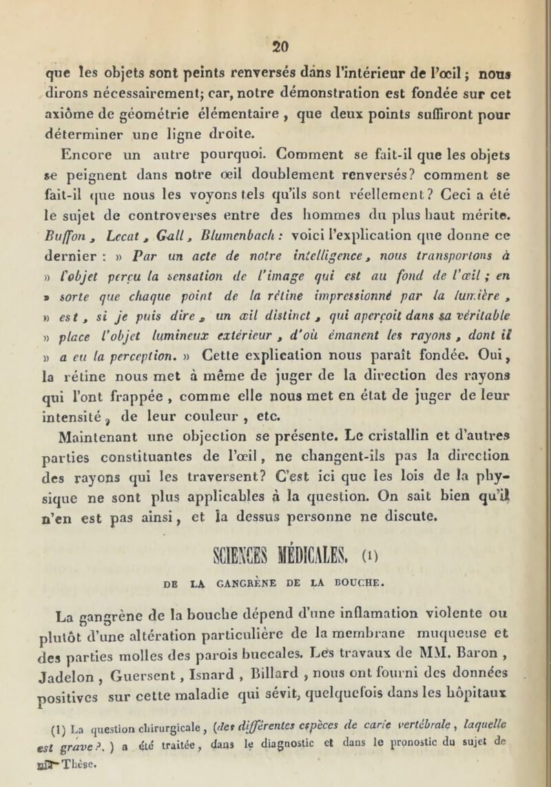 que les objets sont peints renversés dans l’intérieur de Focil ; nous dirons nécessairementj car, notre démonstration est fondée sur cet axiome de géométrie élémentaire , que deux points suffiront pour déterminer une ligne droite. Encore un autre pourquoi. Comment se fait-il que les objets se peignent dans notre oeil doublement renversés? comment se fait-il (|ue nous les voyons tels qu’ils sont réellement? Ceci a été le sujet de controverses entre des hommes du plus haut mérite. Buffon J Lccat , G^all, Blumenbacli : voici l’explication que donne ce dernier : » Par un acte de notre intelligence, nous transportons à » Cobjet perçu la sensation de l’image qui est au fond de l’œil ; en » sorte que chaque point de la rétine impressionné par la lumière , » est t si je puis dire ^ tin œil distinct ^ qui aperçoit dans sa véritable n place l’objet lumineux extérieur , d’ou émanent les rayons , dont il 1) a eu la perception. » Cette explication nous paraît fondée. Oui, la rétine nous met à même de juger de la direction des rayons qui l’ont frappée , comme elle nous met en état de juger de leur intensité, de leur couleur , etc. Maintenant une objection se présente. Le cristallin et d’autres parties constituantes de l’œil, ne cbangenl-ils pas la direction des rayons qui les traversent? C’est ici que les lois de la phy- sique ne sont plus applicables à la question. On sait bien qu’il n’en est pas ainsi, et la dessus personne ne discute. DE LA GANGRÈNE DE LA BOUCHE. La gangrène de la bouche dépend d’une inflamation violente ou plutôt d’une altération particulière de la membrane muqueuse et des parties molles des parois buccales. Lés travaux de MM. Baron , Jadelon , Guersent, Isnard , Billard , nous ont fourni des données positives sur cette maladie qui sévit, quelquefois dans les hôpitaux (1) La question chirurgicale, {det differentes espèces de carie vertébrale, laquelle est grave?, ) a etc traitée, daas le diagnostic cl dans le pronostic dn sujet de unr“ Thèse.