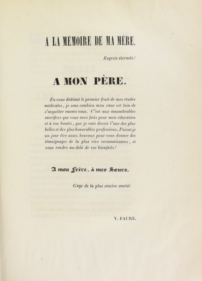 lîegrets étemels/ A MON PÈRE. En vous dédiant le premier fruit de mes études médicales, je sens combien mon cœur est loin de sJacquitter envers vous. C’est aux innombrables sacrifices que vous avez faits pour mon éducation et à vos bontés j que je vais devoir l’une des plus belles et des plus honorables professions. Puissé-je un jour être assez heureux pour vous donner des témoignages de la plus vive reconnaissance j et vous rendre au-delà de vos bienfaits/ • £1 tnan JjVcrc, à me# &<xut*9* Gage de la plus sincère amitié. V. FAURE.