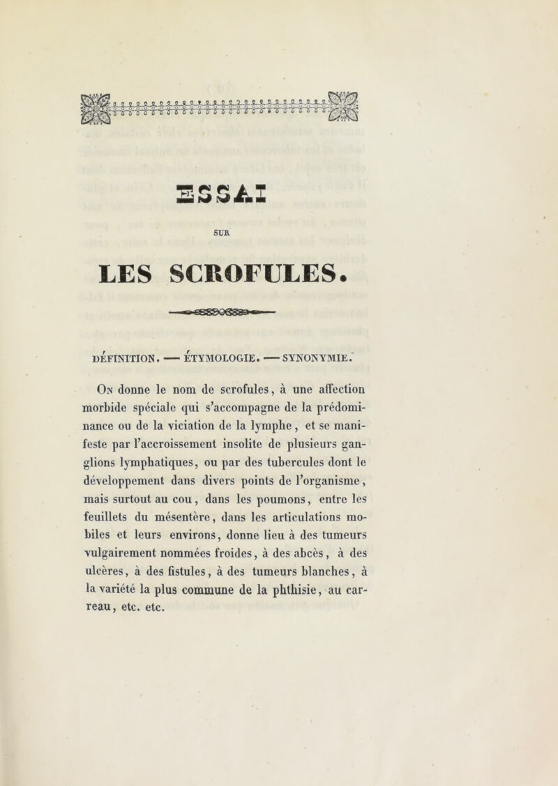 SUR LES SCROFULES. DÉFINITION. ÉTYMOLOGIE. SYNONYMIE.' On donne le nom de scrofules, à une affection morbide spéciale qui s’accompagne de la prédomi- nance ou de la viciation de la lymphe, et se mani- feste par l’accroissement insolite de plusieurs gan- glions lymphatiques, ou par des tubercules dont le développement dans divers points de l’organisme, mais surtout au cou , dans les poumons, entre les feuillets du mésentère, dans les articulations mo- biles et leurs environs, donne lieu à des tumeurs vulgairement nommées froides, à des abcès, à des ulcères, à des fistules, à des tumeurs blanches, à la variété la plus commune de la phthisie, au car- reau, etc. etc.