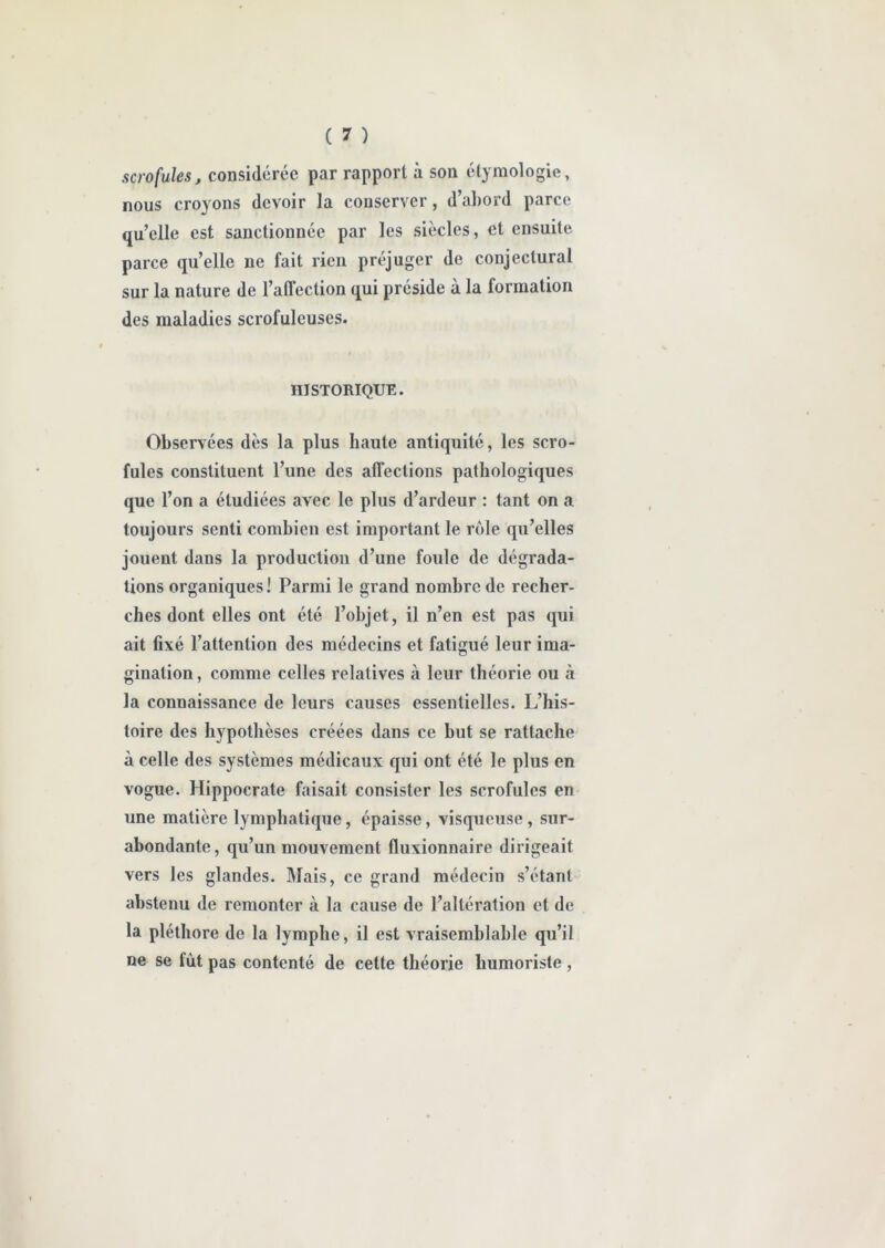 scrofules, considérée par rapport à son étymologie, nous croyons devoir la conserver, d’abord parce qu’elle est sanctionnée par les siècles, et ensuite parce qu’elle ne fait rien préjuger de conjectural sur la nature de l’affection qui préside à la formation des maladies scrofuleuses. i HISTORIQUE. Observées dès la plus haute antiquité, les scro- fules constituent l’une des affections pathologiques que l’on a étudiées avec le plus d’ardeur : tant on a toujours senti combien est important le rôle qu’elles jouent dans la production d’une foule de dégrada- tions organiques! Parmi le grand nombre de recher- ches dont elles ont été l’objet, il n’en est pas qui ait fixé l’attention des médecins et fatigué leur ima- gination , comme celles relatives à leur théorie ou à la connaissance de leurs causes essentielles. L’his- toire des hypothèses créées dans ce but se rattache à celle des systèmes médicaux qui ont été le plus en vogue. Hippocrate faisait consister les scrofules en une matière lymphatique, épaisse, visqueuse, sur- abondante, qu’un mouvement fluxionnaire dirigeait vers les glandes. Mais, ce grand médecin s’étant abstenu de remonter à la cause de l’altération et de la pléthore de la lymphe, il est vraisemblable qu’il ne se fût pas contenté de cette théorie humoriste,