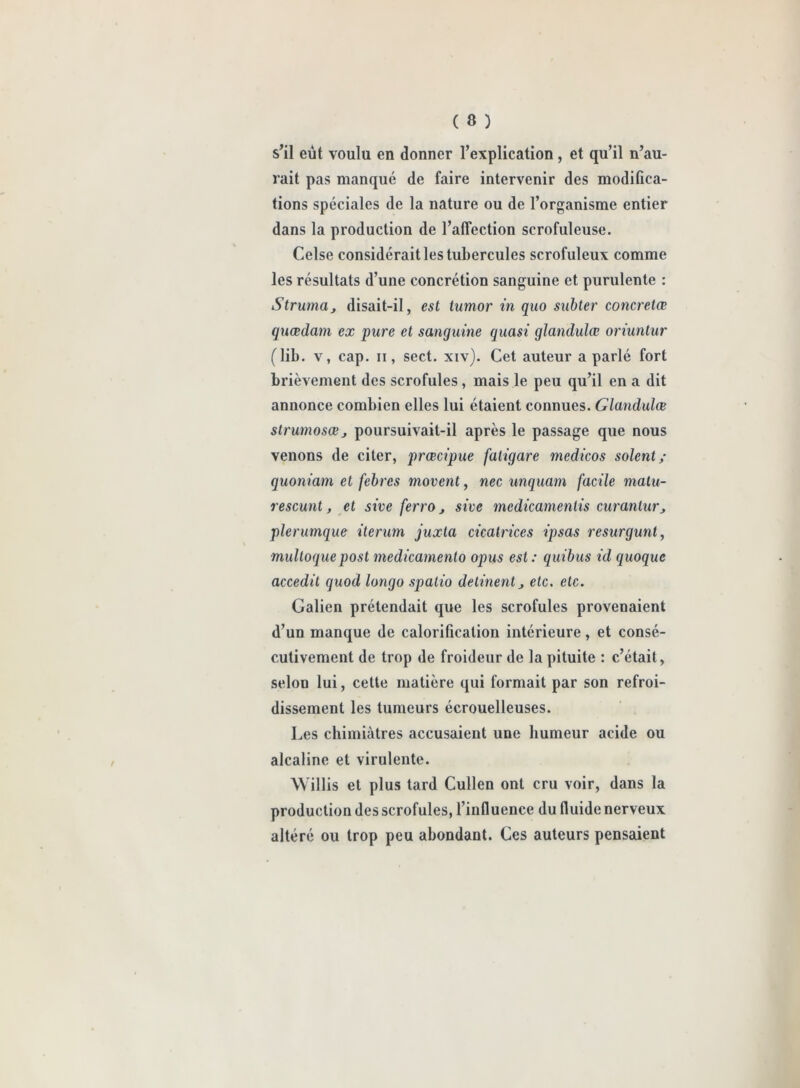 s’il eût voulu en donner l’explication , et qu’il n’au- rait pas manqué de faire intervenir des modifica- tions spéciales de la nature ou de l’organisme entier dans la production de l’affection scrofuleuse. Celse considérait les tubercules scrofuleux comme les résultats d’une concrétion sanguine et purulente : Struma, disait-il, est tumor in quo subter concretœ quœdam ex pure et sanguine quasi glandulœ oriuntur (lib. v, cap. ii, sect. xiv). Cet auteur a parlé fort brièvement des scrofules, mais le peu qu’il en a dit annonce combien elles lui étaient connues. Glandulœ strumosœj poursuivait-il après le passage que nous venons de citer, prœcipue faligare medicos soient,- quoniam et febres movent, nec unquam facile matu- re scunt, et sive ferro, sive medicamenlis curantur, plerumque iterum juxta cicatrices ipsas resurgunt, multoquepost medicamento opus est : quibus id quoque accedit quod longo spalio delinent, etc. etc. Galien prétendait que les scrofules provenaient d’un manque de calorification intérieure, et consé- cutivement de trop de froideur de la pituite : c’était, selon lui, cette matière qui formait par son refroi- dissement les tumeurs écrouelleuses. Les chimiàtres accusaient une humeur acide ou alcaline et virulente. Willis et plus tard Cullen ont cru voir, dans la production des scrofules, l’influence du fluide nerveux altéré ou trop peu abondant. Ces auteurs pensaient