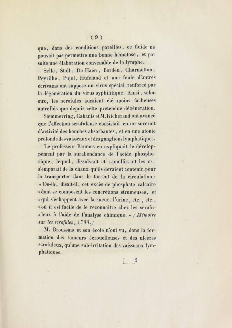 que, dans des conditions pareilles, ce fluide ne pouvait pas permettre une bonne hématose , et par suite une élaboration convenable de la lymphe. Selle, Stoll , De Haën , Bordeu , Charmetton , Peyrilhe , Pujol, Hufeland et une foule d’autres écrivains ont supposé un virus spécial renforcé par la dégénération du virus syphilitique. Ainsi, selon eux, les scrofules auraient été moins fâcheuses autrefois que depuis cette prétendue dégénération. Sremmerring, Cabanis etM.Richerand ont avancé que l’affection scrofuleuse consistait en un surcroît d’activité des bouches absorbantes, et en une atonie profonde des vaisseaux et des ganglions lymphatiques. Le professeur Baumes en expliquait le dévelop- pement par la surabondance de l’acide phospho- rique, lequel, dissolvant et ramollissant les os , s’emparait de la chaux qu’ils devaient contenir,pour la transporter dans le torrent de la circulation : « De-là, disait-il, cet excès de phosphate calcaire » dont se composent les concrétions strumeuses, et «qui s’échappent avec la sueur, l’urine, etc., etc., » où il est facile de le reconnaître chez les scrofu- »leux à l’aide de l’analyse chimique. » (Mémoire sur les scrofules, 17 88 .J M. Broussais et son école n’ont vu, dans la for- mation des tumeurs écrouelleuses et des ulcères scrofuleux, qu’une sub-irritation des vaisseaux lym- phatiques. ? - 2