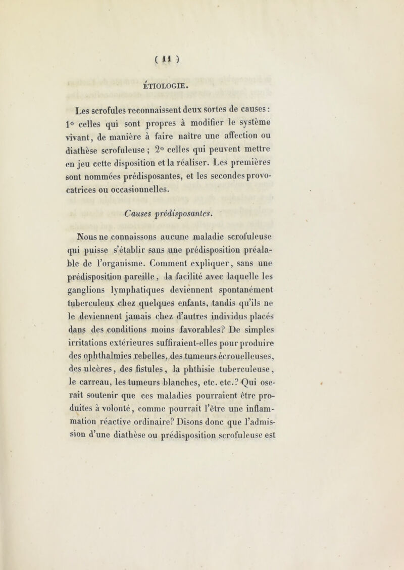 ÉTIOLOGIE. Les scrofules reconnaissent deux sortes de causes : 1° celles qui sont propres à modifier le système vivant, de manière à faire naître une affection ou diathèse scrofuleuse ; 2° celles qui peuvent mettre en jeu cette disposition et la réaliser. Les premières sont nommées prédisposantes, et les secondes provo- catrices ou occasionnelles. Causes prédisposantes. Nous ne connaissons aucune maladie scrofuleuse qui puisse s’établir sans une prédisposition préala- ble de l’organisme. Comment expliquer, sans une prédisposition pareille , la facilité avec laquelle les ganglions lymphatiques deviennent spontanément tuberculeux chez quelques enfants, tandis qu’ils ne le deviennent jamais chez d’autres individus placés dans des conditions moins favorables? De simples irritations extérieures suffiraient-elles pour produire des ophlhalmies rebelles, des tumeurs écrouelleuses, des ulcères, des fistules, la phthisie tuberculeuse, le carreau, les tumeurs blanches, etc. etc.? Qui ose- rait soutenir que ces maladies pourraient être pro- duites à volonté, comme pourrait l’être une inflam- mation réactive ordinaire? Disons donc que l’admis- sion d’une diathèse ou prédisposition scrofuleuse est