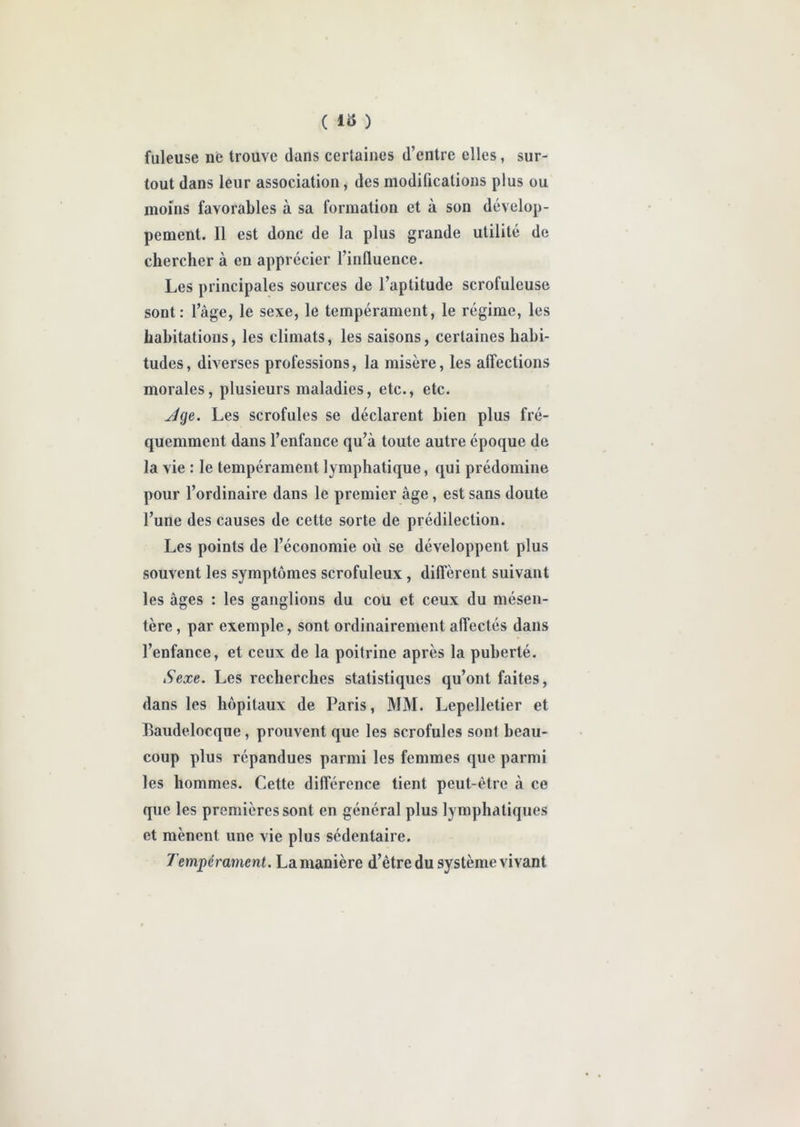 fuleuse ne trouve dans certaines d’entre elles, sur- tout dans leur association, des modifications plus ou moins favorables à sa formation et à son dévelop- pement. Il est donc de la plus grande utilité de chercher à en apprécier l’influence. Les principales sources de l’aptitude scrofuleuse sont: l’àge, le sexe, le tempérament, le régime, les habitations, les climats, les saisons, certaines habi- tudes, diverses professions, la misère, les affections morales, plusieurs maladies, etc., etc. Jge. Les scrofules se déclarent bien plus fré- quemment dans l’enfance qu’à toute autre époque de la vie : le tempérament lymphatique, qui prédomine pour l’ordinaire dans le premier âge, est sans doute l’une des causes de cette sorte de prédilection. Les points de l’économie où se développent plus souvent les symptômes scrofuleux , diffèrent suivant les âges : les ganglions du cou et ceux du mésen- tère, par exemple, sont ordinairement affectés dans l’enfance, et ceux de la poitrine après la puberté. Sexe. Les recherches statistiques qu’ont faites, dans les hôpitaux de Paris, MM. Lepelletier et Eaudelocque, prouvent que les scrofules sont beau- coup plus répandues parmi les femmes que parmi les hommes. Cette différence tient peut-être à ce que les premières sont en général plus lymphatiques et mènent une vie plus sédentaire. Tempérament. La manière d’être du système vivant