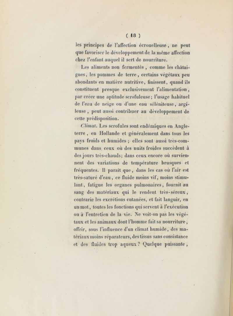 les principes de l’alfection écrouelleuse , ne peut que favoriser le développement de la même affection chez l’enfant auquel il sert de nourriture. Les aliments non fermentés , comme les châtai- gnes , les pommes de terre, certains végétaux peu abondants en matière nutritive, finissent, quand ils constituent presque exclusivement l’alimentation , par créer une aptitude scrofuleuse ; l’usage habituel de l’eau de neige ou d’une eau séléniteuse, argi- leuse , peut aussi contribuer au développement de eelte prédisposition. Climat. Les scrofules sont endémiques en Angle- terre , en Hollande et généralement dans tous les pays froids et humides ; elles sont aussi très-com- munes dans ceux où des nuits froides succèdent à des jours très-chauds; dans ceux encore où survien- nent des variations de température brusques et fréquentes. Il parait que, dans les cas où l’air est très-saturé d’eau, ce fluide moins vif, moins stimu- lant , fatigue les organes pulmonaires, fournit au * sang des matériaux qui le rendent très-séreux, contrarie les excrétions cutanées, et fait languir, en un mot, toutes les fonctions qui servent à l’exécution ou à l’entretien de la vie. Ne voit-on pas les végé- taux et les animaux dont l’homme fait sa nourriture, offrir, sous l’influence d’un climat humide, des ma- tériaux moins réparateurs, des tissus sans consistance et des fluides trop aqueux ? Quelque puissante ,