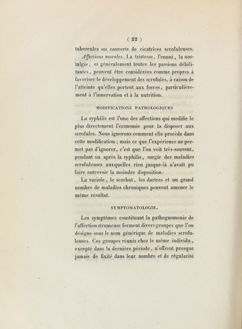 tubercules ou couverts de cicatrices scrofuleuses. Affections inorales. La tristesse , l’ennui, la nos- talgie , et généralement toutes les passions débili- tantes, peuvent être considérées comme propres à favoriser le développement des scrofules, à raison de l’atteinte qu’elles portent aux forces, particulière- ment à l’innervation et à la nutrition. MODIFICATIONS PATHOLOGIQUES La syphilis est l’une des affections qui modifie le plus directement l’économie pour la disposer aux scrofules. Nous ignorons comment elle procède dans cette modification ; mais ce que l’expérience ne per- met pas d’ignorer, c’est que l’on voit très-souvent, pendant ou après la syphilis, surgir des maladies scrofuleuses auxquelles rien jusque-là n’avait pu faire entrevoir la moindre disposition. La variole , le scorbut, les dartres et un grand nombre de maladies chroniques peuvent amener le même résultat. SYMPTOMATOLOGIE. Les symptômes constituant la pathognomonie de l’affection strumeuse forment divers groupes que l’on désigne sous le nom générique de maladies scrofu- leuses. Ces groupes réunis chez le même individu , excepté dans la dernière période, n’offrent presque jamais de fixité dans leur nombre et de régularité