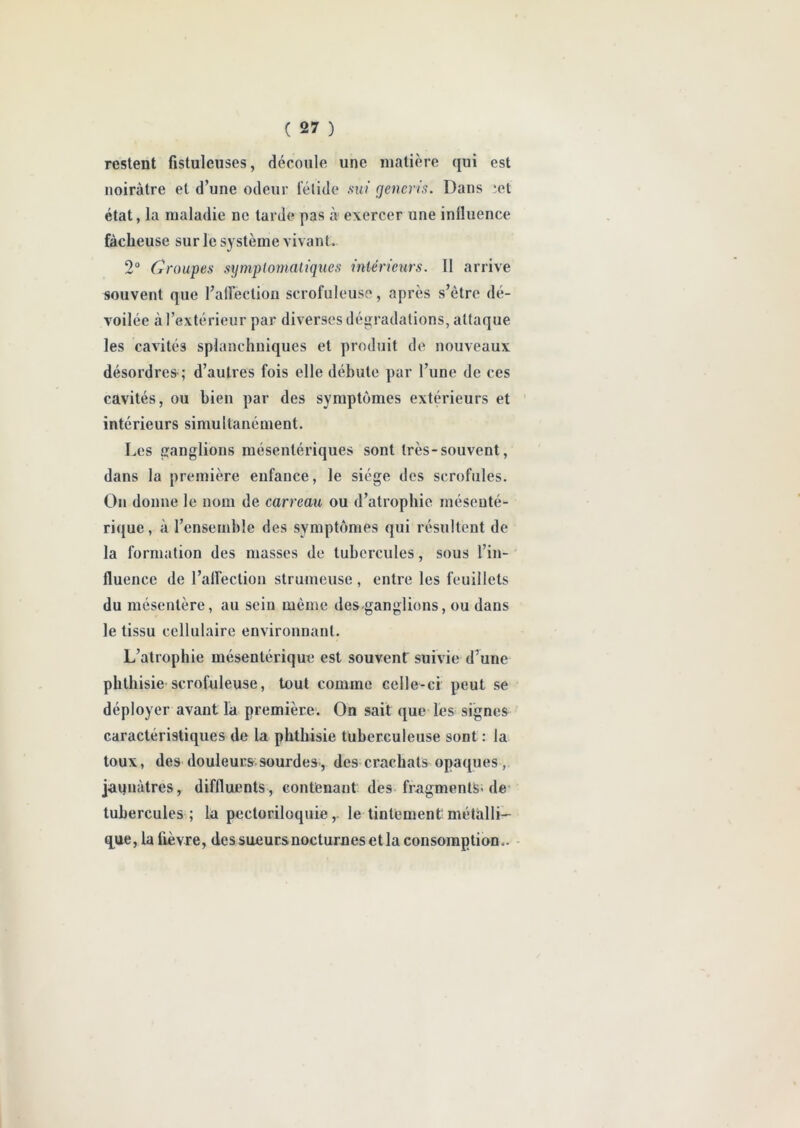 restent fistuleuses, découle une matière qui est noirâtre et d’une odeur fétide sui generis. Dans iet état, la maladie ne tarde pas à exercer une inlluence fâcheuse sur le système vivant. 2° Croupes symptomatiques intérieurs. II arrive souvent que l’affection scrofuleuse, après s’être dé- voilée à l’extérieur par diverses dégradations, attaque les cavités splanchniques et produit de nouveaux désordres ; d’autres fois elle débute par l’une de ces cavités, ou bien par des symptômes extérieurs et intérieurs simultanément. Les ganglions mésentériques sont très-souvent, dans la première enfance, le siège des scrofules. On donne le nom de carreau ou d’atrophie mésenté- rique , à l’ensemble des symptômes qui résultent de la formation des masses de tubercules, sous l’in- fluence de l’affection strumeuse , entre les feuillets du mésentère, au sein même des.ganglions, ou dans le tissu cellulaire environnant. L’atrophie mésentérique est souvent suivie d’une phthisie scrofuleuse, tout comme celle-ci peut se déployer avant la première. On sait que les signes caractéristiques de la phthisie tuberculeuse sont : la toux, des douleurs sourdes, des crachats opaques, jaunâtres, diffluents , contenant des fragments-de tubercules ; la pectoriloquie,. le tintement métalli- que, la fièvre, des sueurs nocturnes et la consomption-