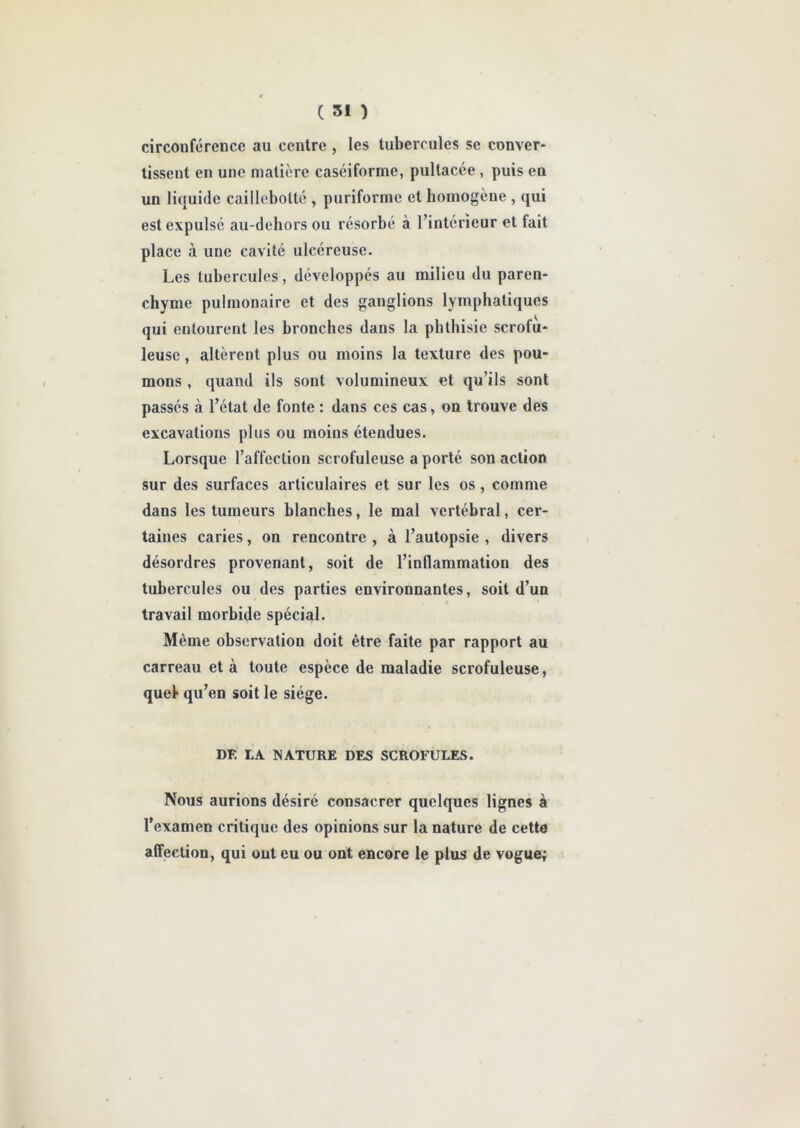 circouférence au centre , les tubercules se conver- tissent en une matière caséiforme, pultacée , puis eu un liquide caillobolté , puriforme et homogène , qui est expulsé au-dehors ou résorbé à l’intérieur et fait place à une cavité ulcéreuse. Les tubercules, développés au milieu du paren- chyme pulmonaire et des ganglions lymphatiques qui entourent les bronches dans la phthisie scrofu- leuse , altèrent plus ou moins la texture des pou- mons , quand ils sont volumineux et qu’ils sont passés à l’état de fonte : dans ces cas, on trouve des excavations plus ou moins étendues. Lorsque l’affection scrofuleuse a porté son action sur des surfaces articulaires et sur les os, comme dans les tumeurs blanches, le mal vertébral, cer- taines caries, on rencontre , à l’autopsie , divers désordres provenant, soit de l’inflammation des tubercules ou des parties environnantes, soit d’un travail morbide spécial. Même observation doit être faite par rapport au carreau et à toute espèce de maladie scrofuleuse, quel* qu’en soit le siège. DF. LA NATURE DES SCROFULES. Nous aurions désiré consacrer quelques lignes à l’examen critique des opinions sur la nature de cette affection, qui ont eu ou ont encore le plus de vogue;