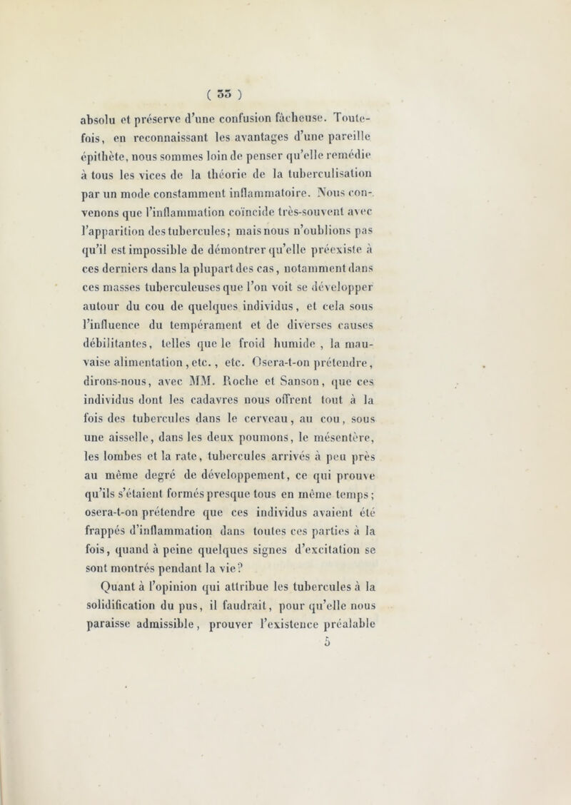 absolu et préserve d’une confusion fâcheuse. Toute- fois, en reconnaissant les avantages d’une pareille épithète, nous sommes loin de penser qu’elle remédie à tous les vices de la théorie de la tuberculisation par un mode constamment inflammatoire. Nous con- venons que l’inflammation coïncide très-souvent avec l’apparition des tubercules; mais nous n’oublions pas qu’il est impossible de démontrer qu’elle préexiste à ces derniers dans la plupart des cas, notamment dans ces masses tuberculeuses que l’on voit se développer autour du cou de quelques individus, et cela sous l’influence du tempérament et de diverses causes débilitantes, telles que le froid humide, la mau- vaise alimentation ,etc., etc. Osera-t-on prétendre, dirons-nous, avec MM. Iloche et Sanson, que ces individus dont les cadavres nous offrent tout à la fois des tubercules dans le cerveau, au cou, sous une aisselle, dans les deux poumons, le mésentère, les lombes et la rate, tubercules arrivés à peu près au même degré de développement, ce qui prouve qu’ils s’étaient formés presque tous en même temps; osera-t-on prétendre que ces individus avaient été frappés d’inflammation dans toutes ces parties à la fois, quand à peine quelques signes d’excitation se sont montrés pendant la vie? Quant à l’opinion qui attribue les tubercules à la solidification du pus, il faudrait, pour qu’elle nous paraisse admissible, prouver l’existence préalable à