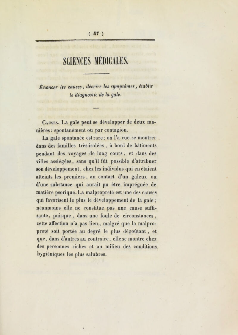 ( « ) SCIENCES MÉDICALES. Enoncer les causes, décrire les symptômes > établir le diagnostic de la gale. Causes. La gale peut se développer de deux ma- nières: spontanément ou par contagion. La gale spontanée est rare; on l’a vue se montrer dans des familles très-isolées , à bord de bâtiments peudant des voyages de long cours , et dans des villes assiégées, sans qu’il fût possible d’attribuer son développement, chez les individus qui en étaient atteints les premiers . au contact d’un galeux ou d’une substance qui aurait pu être imprégnée de matière psorique. La malpropreté est une des causes qui favorisent le plus le développement de la gale; néanmoins elle ne constitue pas une cause suffi- sante, puisque , dans une foule de circonstances , cette affection n’a pas lieu, malgré que la malpro- preté soit portée au degré le plus dégoûtant , et que, dans d’autres au contraire, elle se montre chez des personnes riches et au milieu des conditions hygiéniques les plus salubres.