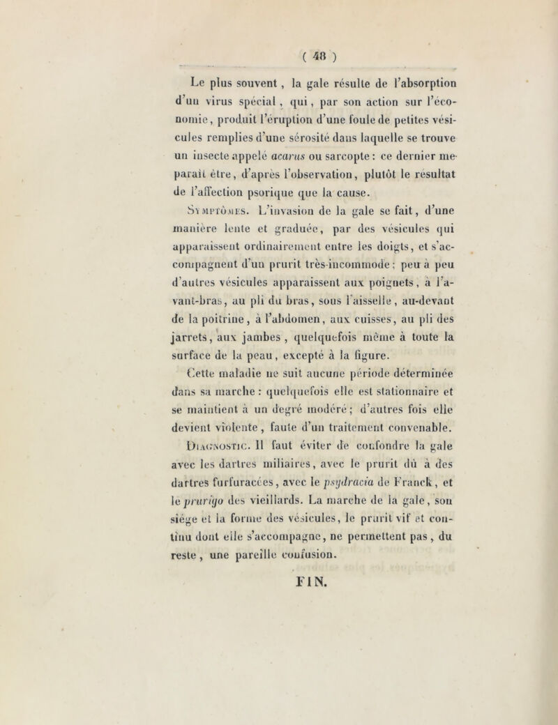 ( 4» ) Le plus souvent , la gale résulte de l’absorption d’un virus spécial , qui, par son action sur l’éco- nomie, produit l’éruption d’une foule de petites vési- cules remplies d’une sérosité dans laquelle se trouve un insecte appelé acarus ou sarcopte : ce dernier me parait être, d’après l’observation, plutôt le résultat de l’affection psorique que la cause. Symptômes. L’invasion de la gale se fait, d’une manière lente et graduée, par des vésicules qui apparaissent ordinairement entre les doigts, et s’ac- compagnent d’un prurit très-incommode ; peu à peu d autres vésicules apparaissent aux poiguets, à i a- vant-bras, au pli du bras, sous faisselle, au-devant de la poitrine, à l’abdomen, aux cuisses, au pli des jarrets, aux jambes, quelquefois même à toute la surface de la peau, excepté à la figure. t'ette maladie ne suit aucune période déterminée dans sa marche : quelquefois elle est stationnaire et se maintient à un degré modéré; d autres fois elle devient violente, faute d’un traitement convenable. Diagnostic, il faut éviter de confondre la gale avec les dartres miliaires, avec le prurit dû à des dartres furfuracées, avec le psydracia de Franck, et le prurigo des vieillards. La marche de la gale, sou siège et la forme des vésicules, le prurit vif et con- tinu dont elle s’accompagne, ne permettent pas, du reste, une pareille confusion. FIN.