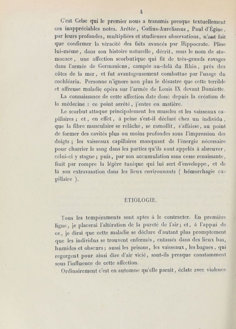 h C’est Celse qui le premier nous a transmis presque textuellement ces inappréciables notes. Arétée, Cœlius-Aurclianus , Paul d’Égine, par leurs profondes, multipliées et studieuses observations, n’ont fait que confirmer la véracité des faits avancés par Hippocrate. Pline lui-même, dans son histoire naturelle, décrit, sous le nom de sto- macace , une affection scorbutique qui fit de très-grands ravages dans l’armée de Germanicus, campée au-delà du Rhin , près des côtes de la mer, et fut avantageusement combattue par l’usage du cochléaria. Personne n’ignore non plus le désastre que cette terrible et affreuse maladie opéra sur l’armée de Louis IX devant Damiette. La connaissance de cette affection date donc depuis la création de la médecine : ce point arrêté, j’entre en matière. Le scorbut attaque principalement les muscles et les vaisseaux ca- pillaires ; et, en effet, à peine s’est-il déclaré chez un individu , que la fibre musculaire se relâche, se ramollit, s’affaisse, au point de former des cavités plus ou moins profondes sous l’impression des doigts ; les vaisseaux capillaires manquant de l’énergie nécessaire pour charrier le sang dans les parties qu’ils sont appelés à abreuver, celui-ci y stagne ; puis, par son accumulation sans cesse renaissante, finit par rompre la légère tunique qui lui sert d’enveloppe, et de là son extravasation dans les lieux environnants ( hémorrhagie ca- pillaire ). ÉTIOLOGIE. Tous les tempéraments sont aptes à le contracter. En première ligne, je placerai l’altération de la pureté de l’air ; et, à l’appui de ce, je dirai que cette maladie se déclare d’autant plus promptement que les individus se trouvent enfermés, entassés dans des lieux bas, humides et obscurs; aussi les prisons, les vaisseaux, les bagnes , qui regorgent pour ainsi dire d’air vicié, sont-ils presque constamment sous l’influence de cette affection. Ordinairement c’est en automne quelle paraît, éclate avec violence