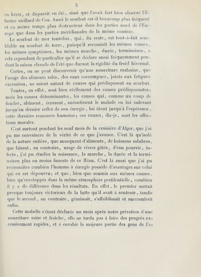 en hiver, et disparaît en été, ainsi que l’avait fort bien observé l'il- lustre vieillard de Cos. Aussi le scorbut est-il beaucoup plus fréquent et en même temps plus destructeur dans les parties nord de l’Eu- rope que dans les parties méridionales de la même contrée. Le scorbut de mer toutefois, qui, du reste, est tout-à-fait sem- blable au scorbut tic terre, puisqu il reconnaît les mêmes causes, les mêmes symptômes, les mêmes marche , duree, terminaison , a cela cependant de particulier qu’il se déclare aussi fréquemment pen- dant la saison chaude de l’été que durant la rigidité du froid hivernal. Certes, on ne peut disconvenir qu’une nourriture malsaine, que l’usage des aliments salés, des eaux corrompues, joints aux fatigues excessives, ne soient autant de causes qui prédisposent au scorbut. Toutes, en effet, sont bien réellement des causes prédisposantes; mais les causes déterminantes, les causes qui, comme un coup de foudre, abîment, écrasent, anéantissent le malade en lui enlevant jusqu’au dernier reflet de son énergie, lui ôtent jusqu’à l’espérance , cette dernière ressource humaine; ces causes, dis-je, sont les affec- tions morales. C’est surtout pendant les neuf mois de la croisière d’Alger, que j’ai pu me convaincre de la vérité de ce que j’avance. C’est là qu’isolé de la nature entière, que manquant d’aliments, de boissons salubres, que faisant, au contraire, usage de vivres gâtés, d’eau pourrie, in- fecte, j’ai pu étudier la naissance, la marche, la durée et la termi- naison plus ou moins funeste de ce fléau. C’est là aussi que j’ai pu reconnaître combien l’homme à énergie possède d’avantages sur celui qui en est dépourvu; et que, bien que soumis aux mômes causes, bien qu’enveloppés dans la même atmosphère pestilentielle, combien il y a de différence dans les résultats. En effet, le premier sortait presque toujours victorieux de la lutte qu’il avait à soutenir, tandis que le second, au contraire, gémissait, s’affaiblissait et succombait enfin. Cette maladie s’étant déclarée un mois après notre privation d’une nourriture saine et fraîche, elle ne tarda pas à faire des progrès ex- cessivement rapides, et à envahir la majeure partie des gens de l’é-