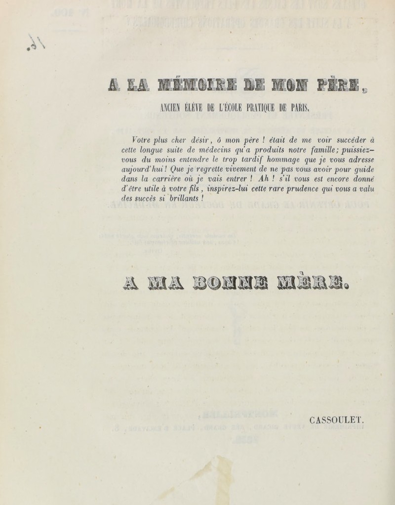 ANCIEN ELEVE DE L'ÉCOLE PRATIQUE UE PARIS, Votre plus cher désir, ô mon père ! était de me voir succéder à cette longue suite de médecins qu’a produits notre famille; puissiez- vous du moins entendre le trop tardif hommage que je vous adresse aujourd’hui! Que je regrette vivement de ne pas vous avoir pour guide dans la carrière où je vais entrer ! Ah ! s’il vous est encore donné d’être utile à votre fils, inspirez-lui cette rare prudence qui vous a valu des succès si brillants ! % CASSOULET.