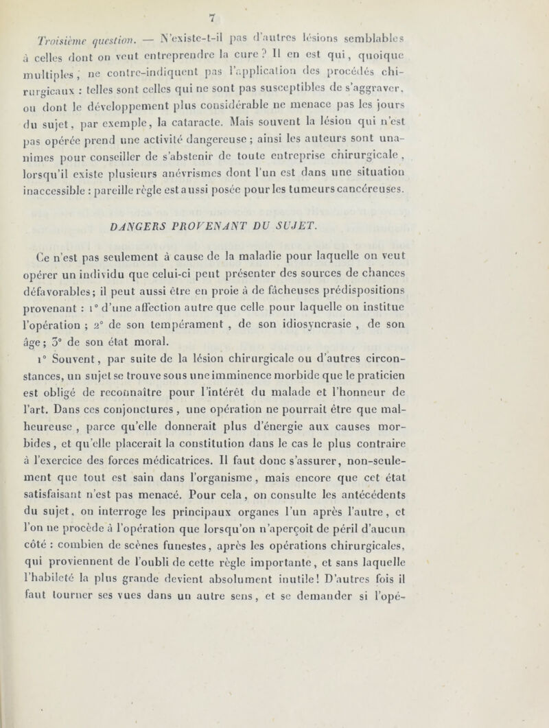 Troisième question. — N’existe-t-il pas d’autres lésions semblables à celles dont on veut entreprendre la cure? 11 en est qui, quoique multiples, ne contrc-indiquent pas l’application des procédés chi- rurgicaux : telles sont celles qui ne sont pas susceptibles de s’aggraver, ou dont le développement plus considérable ne menace pas les jours du sujet, par exemple, la cataracte. Mais souvent la lésion qui n’est pas opérée prend une activité dangereuse ; ainsi les auteurs sont una- nimes pour conseiller de s’abstenir de toute entreprise chirurgicale , lorsqu’il existe plusieurs anévrismes dont 1 un est dans une situation inaccessible : pareille règle est aussi posée pour les tumeurs cancéreuses. DANGERS PROVENANT DU SUJET. Ce n’est pas seulement à cause de la maladie pour laquelle on veut opérer un individu que celui-ci peut présenter des sources de chances défavorables; il peut aussi être en proie à de fâcheuses prédispositions provenant : i° d’une affection autre que celle pour laquelle on institue l’opération ; a0 de son tempérament , de son idiosyncrasie , de son âge; 5° de son état moral. i° Souvent, par suite de la lésion chirurgicale ou d’autres circon- stances, un sujet se trouve sous uneimminence morbide que le praticien est obligé de reconnaître pour l’intérêt du malade et l’honneur de l’art. Dans ces conjonctures , une opération ne pourrait être que mal- heureuse , parce qu’elle donnerait plus d'énergie aux causes mor- bides, et quelle placerait la constitution dans le cas le plus contraire à l’exercice des forces médicatrices. Il faut donc s’assurer, non-seule- ment que tout est sain dans l’organisme , mais encore que cet état satisfaisant n’est pas menacé. Pour cela, on consulte les antécédents du sujet, on interroge les principaux organes l’un après l’autre, et l’on ne procède à l’opération que lorsqu’on n’aperçoit de péril d’aucun côté : combien de scènes funestes, après les opérations chirurgicales, qui proviennent de l’oubli de cette règle importante, et sans laquelle l’habileté la plus grande devient absolument inutile! D’autres fois il faut tourner ses vues dans un autre sens, et se demander si l’opé-