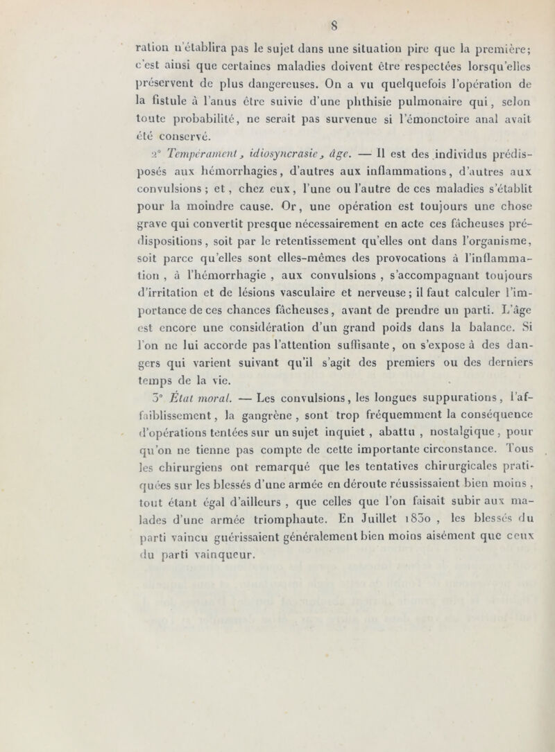 ration 11 établira pas le sujet dans une situation pire que la première; c’est ainsi que certaines maladies doivent être respectées lorsqu’elles préservent de plus dangereuses. On a vu quelquefois l’opération de la fistule à l’anus être suivie d’une phthisie pulmonaire qui, selon toute probabilité, ne serait pas survenue si l’émonctoire anal avait été conservé. •2° Tempérament „ idiosyncrasie > âge. — 11 est des individus prédis- posés aux hémorrhagies, d’autres aux inflammations, d’autres aux convulsions; et, chez eux, l’une ou l’autre de ces maladies s’établit pour la moindre cause. Or, une opération est toujours une chose grave qui convertit presque nécessairement en acte ces fâcheuses pré- dispositions , soit par le retentissement qu’elles ont dans l’organisme, soit parce qu elles sont elles-mêmes des provocations à l’inflamma- tion , à l’hémorrhagie , aux convulsions , s’accompagnant toujours d’irritation et de lésions vasculaire et nerveuse; il faut calculer l’im- portance de ces chances fâcheuses, avant de prendre un parti. L’âge est encore une considération d’un grand poids dans la balance. Si l’on ne lui accorde pas l’attention suffisante, on s’expose à des dan- gers qui varient suivant qu’il s’agit des premiers ou des derniers temps de la vie. 5° État moral. — Les convulsions, les longues suppurations, l’af- faiblissement , la gangrène , sont trop fréquemment la conséquence d’opérations tentées sur un sujet inquiet, abattu , nostalgique, pour qu’on ne tienne pas compte de cette importante circonstance. Tous les chirurgiens ont remarqué que les tentatives chirurgicales prati- quées sur les blessés d’une armée en déroute réussissaient bien moins , tout étant égal d’ailleurs , que celles que l’on faisait subir aux ma- lades d’une armée triomphaute. En Juillet iS5o , les blessés du parti vaincu guérissaient généralement bien moins aisément que ceux du parti vainqueur.