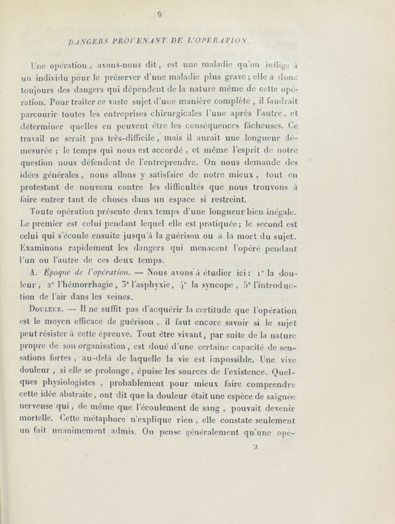 DANGERS PROVENANT DE L’OPÉRATION. Une opération, avons-nous dit, est une maladie qu’on inflige à un individu pour le préserver d’une maladie plus grave; elle a donc toujours des dangers qui dépendent de la nature même de celle opé- ration. Pour traiter ce vaste sujet d’une manière complète , il faudrait parcourir toutes les entreprises chirurgicales l’une après l’autre, et déterminer quelles en peuvent être les conséquences fâcheuses. Ce travail ne serait pas très-difficile , mais il aurait une longueur dé- mesurée ; le temps qui nous est accordé , et même l’esprit de notre question nous défendent de l’entreprendre. On nous demande des idées générales , nous allons y satisfaire de notre mieux , tout en protestant de nouveau contre les difficultés que nous trouvons à faire entrer tant de choses dans un espace si restreint. Toute opération présente deux temps d’une longueur bien inégale. Le premier est celui pendant lequel elle est pratiquée; le second est celui qui s’écoule ensuite jusqu’à la guérison ou à la mort du sujet. Examinons rapidement les dangers qui menacent l’opéré pendant l’un ou l’autre de ces deux temps. A. Époque de l’opération. — Nous avons à étudier ici: i° la dou- leur, 2° l’hémorrhagie , 3° l’asphyxie, \° la syncope , 5° l’introduc- tion de l’air dans les veines. Douleur. — Il ne suffit pas d’acquérir la certitude que l’opération est le moyen efficace de guérison , il faut encore savoir si le sujet peut résister à cette épreuve. Tout être vivant, par suite de la nature propre de son organisation , est doué d’une certaine capacité de sen- sations fortes , au-delà de laquelle la vie est impossible. Une vive douleur , si elle se prolonge, épuise les sources de l’existence. Quel- ques physiologistes , probablement pour mieux faire comprendre cette idée abstraite, ont dit que la douleur était une espèce de saignée nerveuse qui, de même que l’écoulement de sang , pouvait devenir mortelle. Cette métaphore n’explique rien , elle constate seulement un fait unanimement admis, On pense généralement qu’une opé- 2