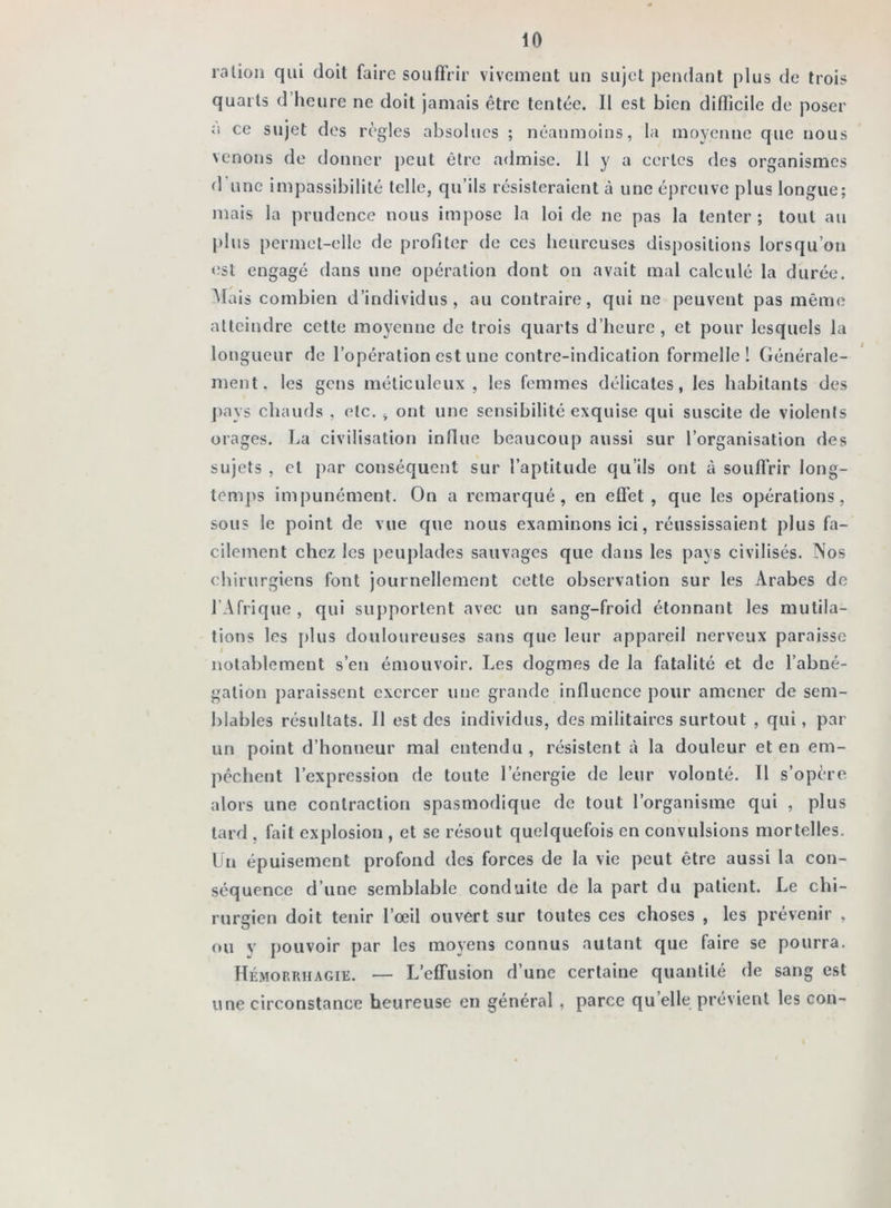 ration qui doit faire souffrir vivement un sujet pendant plus de trois quarts d heure ne doit jamais être tentée. 11 est bien difficile de poser o ce sujet des règles absolues ; néanmoins, la moyenne que nous venons de donner peut être admise. Il y a certes des organismes d une impassibilité telle, qu’ils résisteraient à une épreuve plus longue; mais la prudence nous impose la loi de ne pas la tenter; tout au plus permet-elle de profiter de ces heureuses dispositions lorsqu’on est engagé dans une opération dont on avait mal calculé la durée. Mais combien d’individus, au contraire, qui ne peuvent pas même atteindre cette moyenne de trois quarts d’heure, et pour lesquels la longueur de l’opération est une contre-indication formelle! Générale- ment, les gens méticuleux, les femmes délicates, les habitants des pays chauds . etc. , ont une sensibilité exquise qui suscite de violents orages. La civilisation influe beaucoup aussi sur l’organisation des sujets , et par conséquent sur l’aptitude qu’ils ont à souffrir long- temps impunément. On a remarqué, en effet, que les opérations, sous le point de vue que nous examinons ici, réussissaient plus fa- cilement chez les peuplades sauvages que dans les pays civilisés. Nos chirurgiens font journellement cette observation sur les Arabes de l’Afrique , qui supportent avec un sang-froid étonnant les mutila- tions les plus douloureuses sans que leur appareil nerveux paraisse notablement s’en émouvoir. Les dogmes de la fatalité et de l’abné- gation paraissent exercer une grande influence pour amener de sem- blables résultats. Il est des individus, des militaires surtout , qui, par un point d’honneur mal entendu, résistent à la douleur et en em- pêchent l’expression de toute l’énergie de leur volonté. 11 s’opère alors une contraction spasmodique de tout l’organisme qui , plus tard . fait explosion , et se résout quelquefois en convulsions mortelles. Un épuisement profond des forces de la vie peut être aussi la con- séquence d’une semblable conduite de la part du patient. Le chi- rurgien doit tenir l’œil ouvert sur toutes ces choses , les prévenir , ou y pouvoir par les moyens connus autant que faire se pourra. Hémorrhagie. — L’effusion d’une certaine quantité de sang est une circonstance heureuse en général , parce quelle prévient les con-