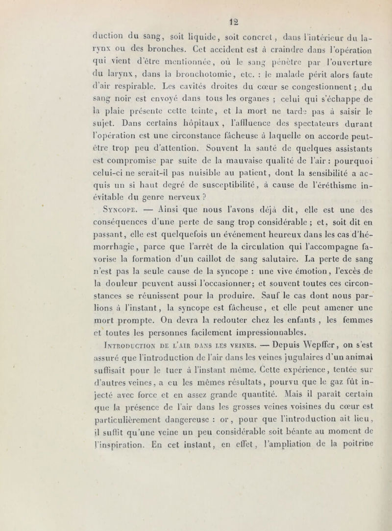 duction du sang, soit liquide, soit concret, dans l’intérieur du la- rynx ou des bronches. Cet accident est à craindre dans l’opération qui vient d’être mentionnée, où le sang pénètre par l’ouverture du larynx, dans la bronchotomie, etc. : le malade périt alors faute d’air respirable. Les cavités droites du cœur se congestionnent ; du sang noir est envoyé dans tous les organes ; celui qui s’échappe de la plaie présente cette teinte, et la mort ne tarde pas à saisir le sujet. Dans certains hôpitaux , l’alïluence des spectateurs durant l’opération est une circonstance fâcheuse à laquelle on accorde peut- être trop peu d’attention. Souvent la santé de quelques assistants est compromise par suite de la mauvaise qualité de l’air: pourquoi celui-ci ne serait-il pas nuisible au patient, dont la sensibilité a ac- quis un si haut degré de susceptibilité, à cause de l’éréthisme in- évitable du genre nerveux ? Syncope. — Ainsi que nous l’avons déjà dit, elle est une des conséquences d’une perte de sang trop considérable; et, soit dit en passant, elle est quelquefois un événement heureux dans les cas d’hé- morrhagie , parce que l’arrêt de la circulation qui l’accompagne fa- vorise la formation d’un caillot de sang salutaire. La perte de sang n’est pas la seule cause de la syncope : une vive émotion, l’excès de la douleur peuvent aussi l’occasionner; et souvent toutes ces circon- stances se réunissent pour la produire. Sauf le cas dont nous par- lions à l’instant, la syncope est fâcheuse, et elle peut amener une mort prompte. On devra la redouter chez les enfants , les femmes et toutes les personnes facilement impressionnables. Introduction de l’air dans les veines. —Depuis WeplFer, on s’est assuré que l’introduction de l’air dans les veines jugulaires d'un animai suffisait pour le tuer à l’instant même. Cette expérience, tentée sur d’autres veines, a eu les mêmes résultats, pourvu que le gaz fût in- jecté avec force et en assez grande quantité. Mais il paraît certain que la présence de l’air dans les grosses veines voisines du cœur est particulièrement dangereuse : or, pour que l’introduction ait lieu, il suffit qu’une veine un peu considérable soit béante au moment de l’inspiration. En cet instant, en effet, l’ampliation de la poitrine
