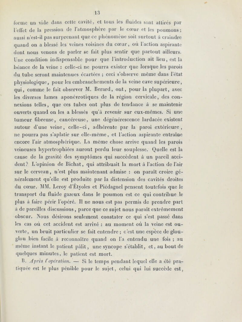 forme «u vide dans cette cavité, et tous les fluides sont attirés par l’effet de la pression de l’atmosphère par le cœur et les poumons; aussi n’est-il pas surprenant que ce phénomène soit surtout à craindre quand on a blessé les veines voisines du cœur, où l’action aspirante dont nous venons de parler se fait plus sentir que partout ailleurs. Une condition indispensable pour que l’introduction ait lieu, est la béance de la veine : celle-ci ne pourra exister que lorsque les parois du tube seront maintenues écartées ; ceci s’observe même dans l’état physiologique, pour les embranchements de la veine cave supérieure, qui, comme le fait observer M. Berard, ont, pour la plupart, avec les diverses lames aponévrotiques de la région cervicale, des con- nexions telles, que ces tubes ont plus de tendance à se maintenir ouverts quand on les a blessés qu’à revenir sur eux-mêmes. Si une tumeur fibreuse, cancéreuse, une dégénérescence lardacée existent autour d’une veine, celle-ci, adhérente par la paroi extérieure, ne pourra pas s’aplatir sur elle-même, et l’action aspirante entraîne encore l’air atmosphérique. La même chose arrive quand les parois veineuses hypertrophiées auront perdu leur souplesse. Quelle est la cause de la gravité des symptômes qui succèdent à un pareil acci- dent? L’opinion de Bichat, qui attribuait la mort à l’action de l’air sur le cerveau, n’est plus maintenant admise : on paraît croire gé- néralement qu’elle est produite par la distension des cavités droites du cœur. MM. Leroy d’Étyoles et Piédagnel pensent toutefois que le transport du fluide gazeux dans le poumon est ce qui contribue le plus à faire périr l’opéré. Il ne nous est pas permis de prendre part à de pareilles discussions , parce que ce sujet nous paraît extrêmement obscur. Nous désirons seulement constater ce qui s’est passé dans les cas où cet accident est arrivé ; au moment où la veine est ou- verte, un bruit particulier se fait entendre ; c’est une espèce de glou- glou bien facile à reconnaître quand on l’a entendu une fois ; au même instant le patient pâlit, une syncope s’établit, et, au bout de quelques minutes, le patient est mort. B. Apres l’opération. — Si le temps pendant lequel elle a été pra- tiquée est le plus pénible pour le sujet, celui qui lui succède est,