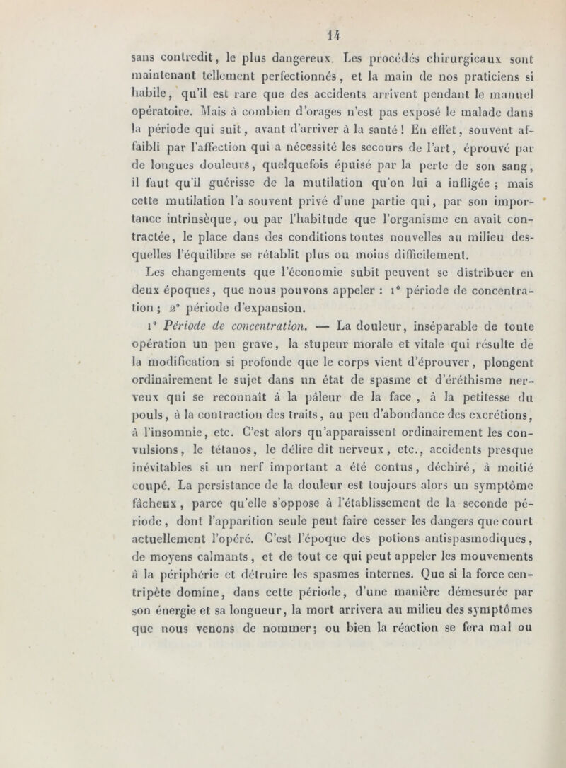 sans contredit, le plus dangereux. Les procédés chirurgicaux sont maintenant tellement perfectionnés , et la main de nos praticiens si habile, qu’il est rare que des accidents arrivent pendant le manuel opératoire. Mais à combien d’orages n’est pas exposé le malade dans la période qui suit, avant d’arriver à la santé! En effet, souvent af- faibli par l’affection qui a nécessité les secours de l’art, éprouvé par de longues douleurs, quelquefois épuisé par la perte de son sang, il faut qu’il guérisse de la mutilation qu’on lui a infligée ; mais cette mutilation l’a souvent privé d’une partie qui, par son impor- tance intrinsèque, ou par l’habitude que l’organisme en avait con- tractée, le place dans des conditions toutes nouvelles au milieu des- quelles l’équilibre se rétablit plus ou moins difficilement. Les changements que l’économie subit peuvent se distribuer en deux époques, que nous pouvons appeler : i° période de concentra- tion ; 2° période d’expansion. i° Période de concentration. — La douleur, inséparable de toute opération un peu grave, la stupeur morale et vitale qui résulte de la modification si profonde que le corps vient d’éprouver, plongent ordinairement le sujet dans un état de spasme et d’éréthisme ner- veux qui se reconnaît à la pâleur de la face , à la petitesse du pouls, à la contraction des traits, au peu d’abondance des excrétions, à l’insomnie, etc. C’est alors qu’apparaissent ordinairement les con- vulsions, le tétanos, le délire dit nerveux, etc., accidents presque inévitables si un nerf important a été contus, déchiré, à moitié coupé. La persistance de la douleur est toujours alors un symptôme fâcheux , parce quelle s’oppose â l’établissement de la seconde pé- riode , dont l’apparition seule peut faire cesser les dangers que court actuellement l’opéré. C’est l’époque des potions antispasmodiques, de moyens calmants , et de tout ce qui peut appeler les mouvements à la périphérie et détruire les spasmes internes. Que si la force cen- tripète domine, dans celte période, d’une manière démesurée par son énergie et sa longueur, la mort arrivera au milieu des symptômes que nous venons de nommer; ou bien la réaction se fera mal ou