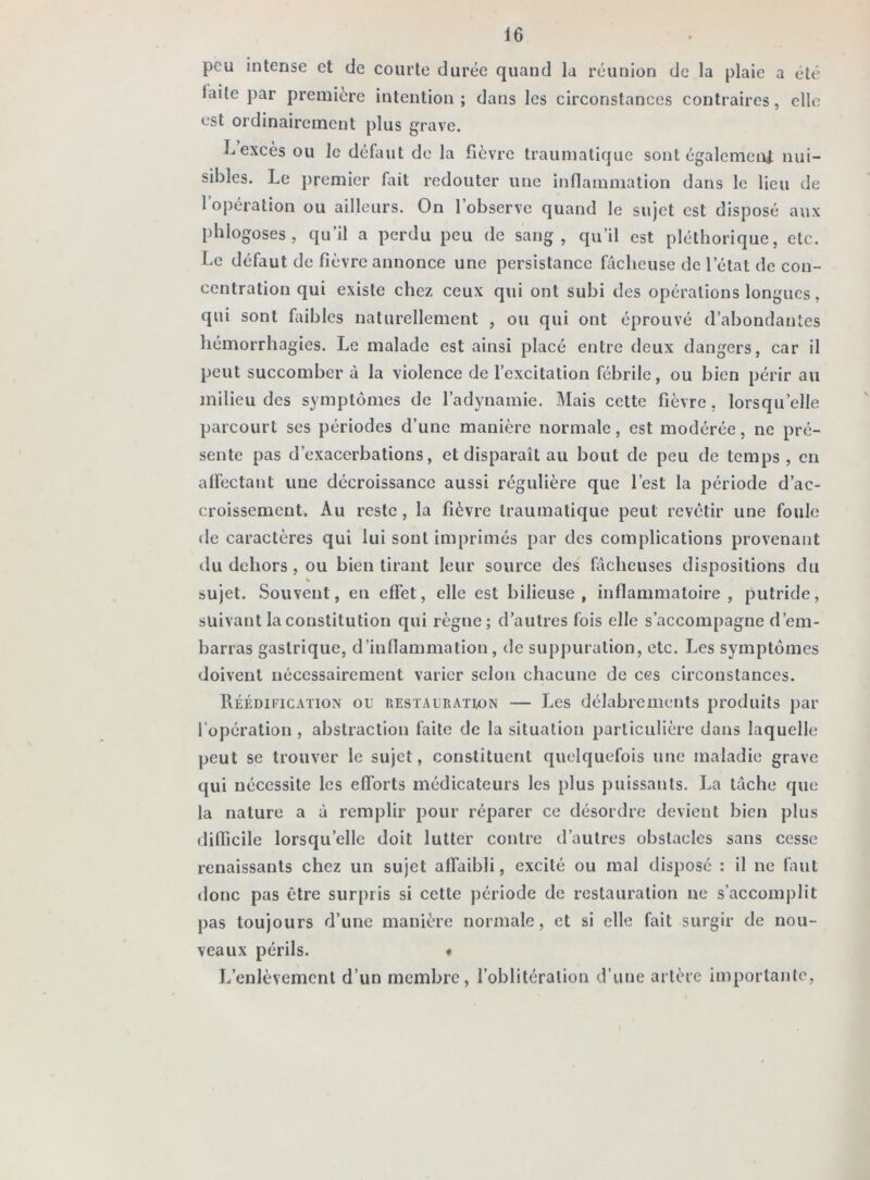 peu intense et de courte durée quand la réunion de la plaie a été laite par première intention ; dans les circonstances contraires, elle est ordinairement plus grave. Lexcès ou le défaut de la fièvre traumatique sont également nui- sibles. Le premier fait redouter une inflammation dans le lieu de 1 opération ou ailleurs. On 1 observe quand le sujet est disposé aux phlogoses , qu’il a perdu peu de sang, qu’il est pléthorique, etc. Le défaut de fièvre annonce une persistance fâcheuse de l’état de con- centration qui existe chez ceux qui ont subi des opérations longues, qui sont faibles naturellement , ou qui ont éprouvé d’abondantes hémorrhagies. Le malade est ainsi placé entre deux dangers, car il peut succomber à la violence de l’excitation fébrile, ou bien périr au milieu des symptômes de l’adynamie. Mais cette fièvre, lorsqu’elle parcourt ses périodes d’une manière normale, est modérée, ne pré- sente pas d’exacerbations, et disparaît au bout de peu de temps, en affectant une décroissance aussi régulière que l’est la période d’ac- croissement. Au reste , la fièvre traumatique peut revêtir une foule de caractères qui lui sont imprimés par des complications provenant du dehors , ou bien tirant leur source des fâcheuses dispositions du % sujet. Souvent, en effet, elle est bilieuse, inflammatoire, putride, suivant la constitution qui règne; d’autres fois elle s’accompagne d’em- barras gastrique, d’inflammation, de suppuration, etc. Les symptômes doivent nécessairement varier selon chacune de ces circonstances. Réédification ou restauration — Les délabrements produits par l’opération , abstraction faite de la situation particulière dans laquelle peut se trouver le sujet, constituent quelquefois une maladie grave qui nécessite les efforts médicateurs les plus puissants. La tâche que la nature a à remplir pour réparer ce désordre devient bien plus difficile lorsqu’elle doit lutter contre d’autres obstacles sans cesse renaissants chez un sujet affaibli, excité ou mal disposé : il ne faut donc pas être surpris si cette période de restauration ne s’accomplit pas toujours d’une manière normale, et si elle fait surgir de nou- veaux périls. ♦ L’enlèvement d’un membre, l’oblitération d'une artère importante,