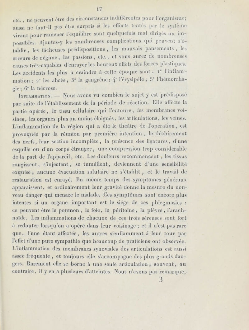 (>lc. , ne peuvent être des circonstances indifférentes pour l’organisme; aussi ne faut-il pas être surpris si les efforts tentés par le système vivant pour ramener l’équilibre sont quelquefois mal dirigés ou im- possibles. Ajoutez-y les nombreuses complications qui peuvent s’é- tablir , les lâcheuses prédispositions , les mauvais pansements , les erreurs de régime, les passions, etc., et vous aurez de nombreuses causes très-capables d’enrayer les heureux effets des forces plastiques. Les accidents les plus à craindre à cette époque sont : i° 1 inflam- mation ; 2° les abcès; 3° la gangrène; 4° 1 érysipèle ; 5° l’hémorrha- gie ; 6° la nécrose. Inflammation. — Nous avons vu combien le sujet y est prédisposé par. suite de l’établissement de la période de réaction. Elle affecte la partie opérée, le tissu cellulaire qui l’entoure, les membranes voi- sines , les organes plus ou moins éloignés , les articulations, les veines. L’inflammation de la région qui a été le théâtre de l’opération, est provoquée par la réunion par première intention, le déchirement des nerfs, leur section incomplète, la présence des ligatures, d’une esquille ou d’un corps étranger, une compression trop considérable de la part de l’appareil, etc. Les douleurs recommencent , les tissus rougissent, s’injectent, se tuméfient, deviennent d’une sensibilité exquise ; aucune évacuation salutaire ne s’établit , et le travail de restauration est enrayé. En même temps des symptômes généraux apparaissent, et ordinairement leur gravité donne la mesure du nou- veau danger qui menace le malade. Ces symptômes sont encore plus intenses si un organe important est le siège de ces phlegmasies : ce peuvent être le poumon , le foie, le péritoine, la plèvre, l’arach- noïde. Les inflammations de chacune de ces trois séreuses sont fort à redouter lorsqu’on a opéré dans leur voisinage ; cl il n’est pas rare que, l’une étant affectée, les autres s’enflamment â leur tour par l’eftèt d’une pure sympathie que beaucoup de praticiens ont observée. L’inflammation des membranes synoviales des articulations est aussi assez fréquente , et toujours elle s’accompagne des plus grands dan- gers. Rarement elle se borne à une seule articulation; souvent, au contraire, il y en a plusieurs d’atteintes. Nous n’avons pas remarqué, 3