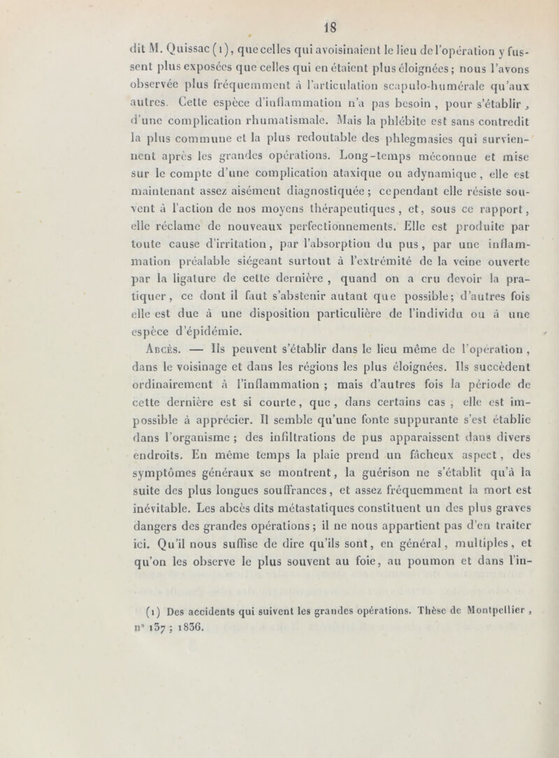 dit M. Quissac (1), que celles qui avoisinaient le lieu de l’opération y fus- sent plus exposées que celles qui en étaient plus éloignées ; nous l’avons observée plus fréquemment à l’articulation scnpulo-humérale qu’aux autres. Cette espèce d’iuflammation n’a pas besoin , pour s’établir „ d’une complication rhumatismale. Mais la phlébite est sans contredit la plus commune et la plus redoutable des phlegmasies qui survien- nent après les grandes opérations. Long-temps méconnue et mise sur le compte d’une complication ataxique ou adynamique , elle est maintenant assez aisément diagnostiquée; cependant elle résiste sou- vent à l’action de nos moyens thérapeutiques, et, sous ce rapport, elle réclame de nouveaux perfectionnements. Elle est produite par toute cause d’irritation, par l’absorption du pus, par une inflam- mation préalable siégeant surtout à l’extrémité de la veine ouverte par la ligature de cette dernière , quand on a cru devoir la pra- tiquer, ce dont il faut s’abstenir autant que possible; d’autres fois elle est due à une disposition particulière de l’individu ou à une espèce d’épidémie. Abcès. — Ils peuvent s’établir dans le lieu même de l’opération , dans le voisinage et dans les régions les plus éloignées. Ils succèdent ordinairement à l’inflammation ; mais d’autres fois la période de cette dernière est si courte, que, dans certains cas , elle est im- possible à apprécier. Il semble qu’une fonte suppurante s’est établie dans l’organisme; des infiltrations de pus apparaissent dans divers endroits. En même temps la plaie prend un fâcheux aspect, des symptômes généraux se montrent, la guérison ne s’établit qu’à la suite des plus longues souffrances, et assez fréquemment la mort est inévitable. Les abcès dits métastatiques constituent un des plus graves dangers des grandes opérations; il ne nous appartient pas d’en traiter ici. Qu’il nous suffise de dire qu’ils sont, en général, multiples, et qu’on les observe le plus souvent au foie, au poumon et dans l’in- (1) Des accidents qui suivent les grandes opérations. Thèse de Montpellier , n° 157 ; i836.
