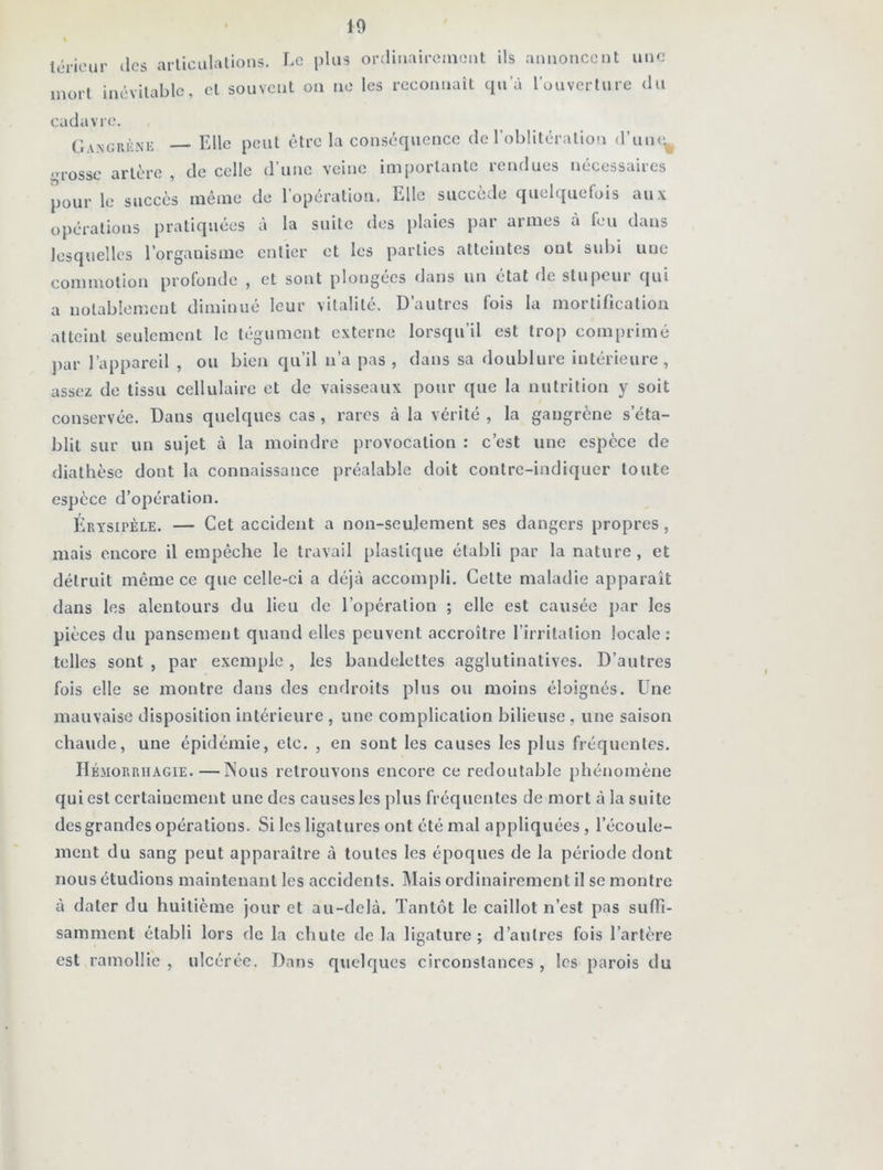pour o lérieur des articulations. Le plus ordinairement ils annoncent une mort inévitable, et souvent on ne les reconnaît qua l'ouverture du cadavre. Gangrène Elle peut être la conséquence de l’oblitération d’un^ rosse artère , de celle d’une veine importante rendues nécessaires le succès même de l’opération. Elle succède quelquefois aux perations pratiquées à la suite des plaies par armes à feu dans lesquelles l’organisme entier et les parties atteintes ont subi une commotion profonde , et sont plongées dans un état de stupcui qui a notablement diminué leur vitalité. D’autres fois la mortification atteint seulement le tégument externe lorsqu’il est trop comprimé par l’appareil , ou bien qu’il n’a pas , dans sa doublure intérieure, assez de tissu cellulaire et de vaisseaux pour que la nutrition y soit conservée. Dans quelques cas , rares à la vérité , la gangrène s’éta- blit sur un sujet à la moindre provocation : c’est une espèce de diathèse dont la connaissance préalable doit contre-indiquer toute espèce d’opération. Érysipèle. — Cet accident a non-seulement ses dangers propres, mais encore il empêche le travail plastique établi par la nature, et détruit même ce que celle-ci a déjà accompli. Celte maladie apparaît dans les alentours du lieu de l’opération ; elle est causée par les pièces du pansement quand elles peuvent accroître l’irritation locale: telles sont , par exemple , les bandelettes agglutinatives. D’autres fois elle se montre dans des endroits plus ou moins éloignés. Une mauvaise disposition intérieure , une complication bilieuse, une saison chaude, une épidémie, etc. , en sont les causes les plus fréquentes. Hémorrhagie.—INous retrouvons encore ce redoutable phénomène qui est certainement une des causes les plus fréquentes de mort à la suite des grandes opérations. Si les ligatures ont été mal appliquées, l’écoule- ment du sang peut apparaître à toutes les époques de la période dont nous étudions maintenant les accidents. Mais ordinairement il se montre à dater du huitième jour et au-delà. Tantôt le caillot n’est pas suffi- samment établi lors de la chute delà ligature; d’autres fois l’artère est ramollie , ulcérée. Dans quelques circonstances , les parois du