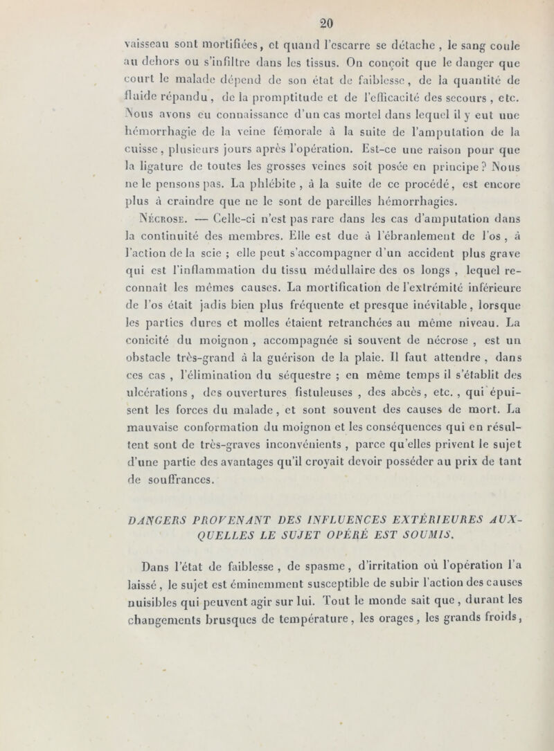 vaisseau sont mortifiées, et quand l’escarre se détache , le sang coule au dehors ou s’infiltre dans les tissus. On conçoit que le danger que court le malade dépend de son état de faiblesse, de la quantité de llaide répandu, de la promptitude et de l’efficacité des secours , etc. Nous avons eu connaissance d’un cas mortel dans lequel il y eut uue hémorrhagie de la veine fémorale à la suite de l’amputation de la cuisse, plusieurs jours après l’opération. Est-ce une raison pour que la ligature de toutes les grosses veines soit posée en principe? Nous ne le pensons pas. La phlébite, à la suite de ce procédé, est encore plus à craindre que ne le sont de pareilles hémorrhagies. Nécrose. — Celle-ci n’est pas rare dans les cas d’amputation dans la continuité des membres. Elle est due à l’ébranlement de l’os , à l’action de la scie; elle peut s’accompagner d’un accident plus grave qui est l’inflammation du tissu médullaire des os longs , lequel re- connaît les mêmes causes. La mortification de l’extrémité inférieure de l’os était jadis bien plus fréquente et presque inévitable, lorsque les parties dures et molles étaient retranchées au même niveau. La conicité du moignon , accompagnée si souvent de nécrose , est un obstacle très-grand à la guérison de la plaie. Il faut attendre , dans ces cas , l’élimination du séquestre ; en même temps il s’établit des ulcérations, (Les ouvertures fistuleuses , des abcès, etc. , qui épui- sent les forces du malade , et sont souvent des causes de mort. La mauvaise conformation du moignon et les conséquences qui en résul- tent sont de très-graves inconvénients , parce qu elles privent le sujet d’une partie des avantages qu’il croyait devoir posséder au prix de tant de souffrances. DANGERS PROVENANT DES INFLUENCES EXTÉRIEURES AUX- QUELLES LE SUJET OPÉRÉ EST SOUMIS. Dans l’état de faiblesse , de spasme, d’irritation où l’opération l’a laissé , le sujet est éminemment susceptible de subir l’action des causes nuisibles qui peuvent agir sur lui. Tout le monde sait que , durant les changements brusques de température, les orages, les grands froids,