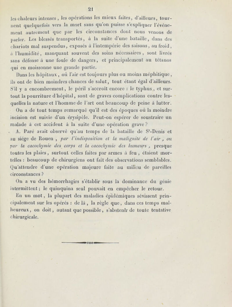 les chaleurs intenses, les opérations les mieux faites, d’ailleurs, tour- nent quelquefois vers la mort sans qu’on puisse s’expliquer l’événe- ment autrement que par les circonstances dont nous venons de parler. Les blessés transportés, à la suite d’une bataille, dans des chariots mal suspendus, exposés à l’intempérie des saisons, au froid, à l’humidité, manquant souvent des soins nécessaires, sont livrés sans défense à une foule de dangers, et principalement au tétanos qui en moissonne une grande partie. Dans les hôpitaux , où l’air est toujours plus ou moins méphitique, ils ont de bien moindres chances de salut, tout étant égal d’ailleurs. S’il y a encombrement, le péril s’accroît encore : le typhus., et sur- tout la pourriture d’hôpital, sont de graves complications contre les- quelles la nature et l’homme de l’art ont beaucoup de peine à lutter. On a de tout temps remarqué qu’il est des époques où la moindre mcision est suivie d’un érysipèle. Peut-on espérer de soustraire un malade à cet accident à la suite d’une opération grave ? A. Paré avait observé qu’au temps de la bataille de S'-Denis et au siège de Rouen , par l’indisposition et la malignité de l’air j ou par la cacochymie des corps et la cacochymie des humeurs 3 presque toutes les plaies, surtout celles faites par armes à feu , étaient mor- telles : beaucoup de chirurgiens ont fait des observations semblables. Qu’attendre d’une opération majeure faite au milieu de pareilles circonstances ? On a vu des hémorrhagies s’établir sous la dominance du génie intermittent; le quinquina seul pouvait en empêcher le retour. En un mot, la plupart des maladies épidémiques sévissent prin- cipalement sur les opérés : de là , la règle que, dans ces temps mal- heureux, on doit, autant que possible, s’abstenir de toute tentative chirurgicale.