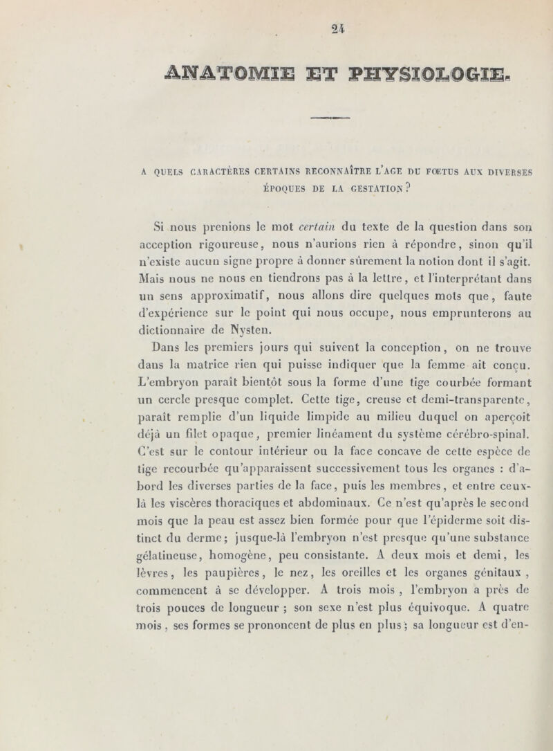 ANATOMIE ET PHYSIOLOGIE- A QUELS CARACTÈRES CERTAINS RECONNAÎTRE L’AGE DU FOETUS AUX DIVERSES ÉPOQUES DE LA GESTATION? Si nous prenions le mot certain du texte de la question dans sou acception rigoureuse, nous n’aurions rien à répondre, sinon qu’il n’existe aucun signe propre à donner sûrement la notion dont il s’agit. Mais nous ne nous en tiendrons pas à la lettre, et l’interprétant dans un sens approximatif, nous allons dire quelques mots que, faute d’expérience sur le point qui nous occupe, nous emprunterons au dictionnaire de Nysten. Dans les premiers jours qui suivent la conception, on ne trouve dans la matrice rien qui puisse indiquer que la femme ait conçu. L’embryon paraît bientôt sous la forme d’une tige courbée formant lin cercle presque complet. Cette tige, creuse et demi-transparente, paraît remplie d’un liquide limpide au milieu duquel on aperçoit déjà un filet opaque, premier linéament du système cérébro-spinal. C’est sur le contour intérieur ou la face concave de cette espèce de lige recourbée qu’apparaissent successivement tous les organes : d’a- bord les diverses parties de la face, puis les membres, et entre ceux- là les viscères thoraciques et abdominaux. Ce n’est qu’a près le second mois que la peau est assez bien formée pour que l’épiderme soit dis- tinct du derme; jusque-là l’embryon n’est presque qu’une substance gélaliueuse, homogène, peu consistante. A deux mois et demi, les lèvres, les paupières, le nez, les oreilles et les organes génitaux , commencent à se développer. A trois mois , l’embryon a près de trois pouces de longueur ; son sexe n’est plus équivoque. A quatre mois , ses formes se prononcent de plus en plus ; sa longueur est d’en-