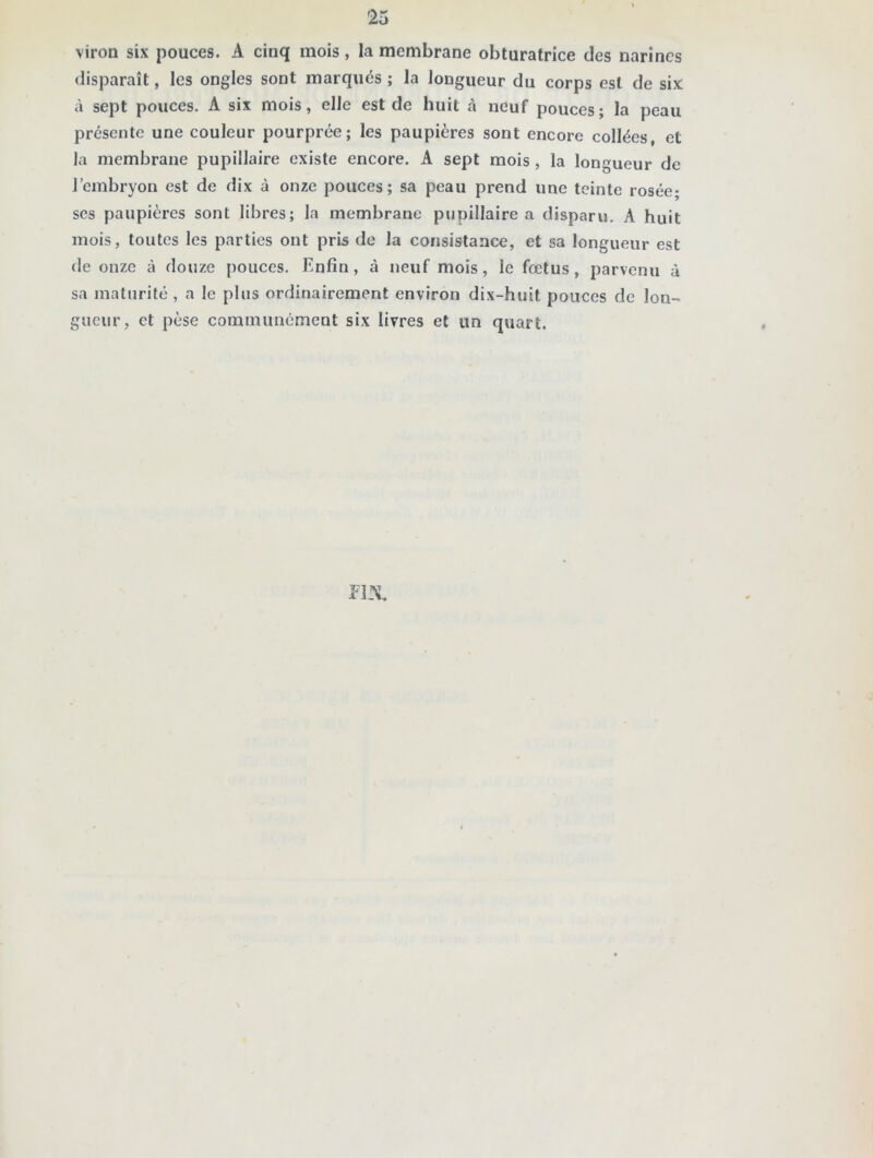 viron six pouces. A cinq mois, la membrane obturatrice des narines disparaît, les ongles sont marqués ; la longueur du corps est de six à sept pouces. A six mois, elle est de huit à neuf pouces; la peau présente une couleur pourprée; les paupières sont encore collées, et la membrane pupillaire existe encore. A sept mois , la longueur de l’embryon est de dix à onze pouces; sa peau prend une teinte rosée; ses paupières sont libres; la membrane pupillaire a disparu. A huit mois, toutes les parties ont pris de la consistance, et sa longueur est de onze à douze pouces. Enfin, à neuf mois, ie fœtus, parvenu à sa maturité , a le plus ordinairement environ dix-huit pouces de lon- gueur, et pèse communément six livres et un quart. m.