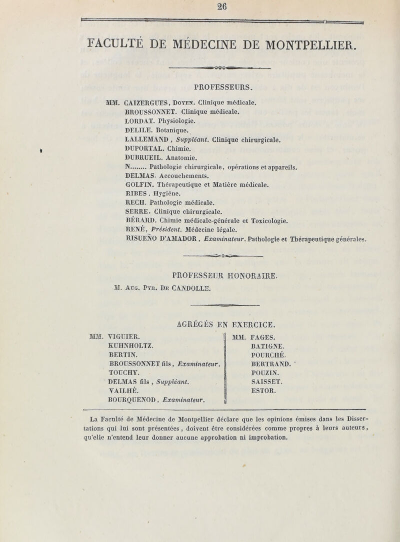 FACULTÉ DE MÉDECINE DE MONTPELLIER. ■— PROFESSEURS. MM. CAIZERGUES, Doyen. Clinique médicale. BROUSSONNET. Clinique médicale. LORDAT. Physiologie. DELILE. Botanique. LALLEMAND , Suppléant. Clinique chirurgicale. DUPORTAL. Chimie. DUBRUEIL. Anatomie. N Pathologie chirurgicale, opérations et appareils. DELMAS. Accouchements. GOLFIN. Thérapeutique et Matière médicale. RIRES . Hygiène. REÇU. Pathologie médicale. SERRE. Clinique chirurgicale. BÉRARD. Chimie médicale-générale et Toxicologie. RENÉ, Président. Médecine légale. RISUENO D’AMADOR , Examinateur. Pathologie et Thérapeutique générales. PROFESSEUR HONORAIRE. M. Acg. Pyh. De CAND0LL2. AGRÉGÉS EN EXERCICE. MM. VIGUIER. KUHNHOLTZ. BERTIN. BROUSSONNET fils, Examinateur. TOUCHY. DELMAS fils , Suppléant. YAILHÉ. BOURQUENOD, Examinateur. MM. FAGES. BATIGNE. POURCIIÉ. BERTRAND. POUZIN. SAISSET. ESTOR. La Faculté de Médecine de Montpellier déclare que les opinions émises dans les Disser- tations qui lui sont présentées, doivent être considérées comme propres à leurs auteurs, qu’elle n'entend leur donner aucune approbation ni improbation.