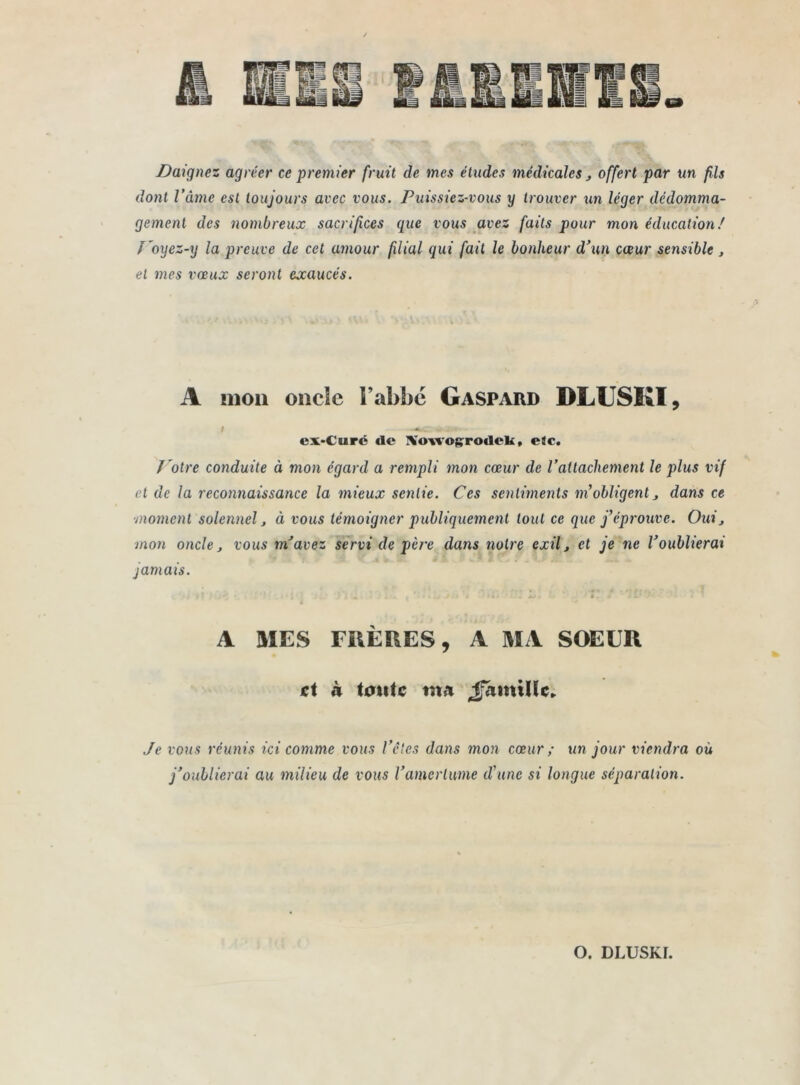 Daignez agréer ce premier fruit de mes études médicales y offert par un fils dont l’âme est toujours avec vous. Puissiez-vous y trouver un léger dédomma- gement des nombreux sacrifices que vous avez faits pour mon éducation/ ï'oyez-y la preuve de cet amour filial qui fait le bonheur d’un cœur sensible } et mes vœux seront exaucés. A mon oncle F abbé Gaspard DLUSKI, I -»C -c • ex-Curc «le IVonogroilek, eic. J 'otre conduite à mon égard a rempli mon cœur de l’attachement le plus vif et de la reconnaissance la mieux sentie. Ces sentiments ni obligent dans ce ■moment solennel, ci vous témoigner publiquement tout ce que j’éprouve. Ouij mon oncle j vous m’avez servi de père dans notre exil j et je ne l’oublierai jamais. A MES mÈRES, A MA SOEUR et à toute tn« 4fâmi(ic. Je vous réunis ici comme vous Vêles dans mon cœur; un jour viendra où j’oublierai au milieu de vous l’amertume d’une si longue séparation.