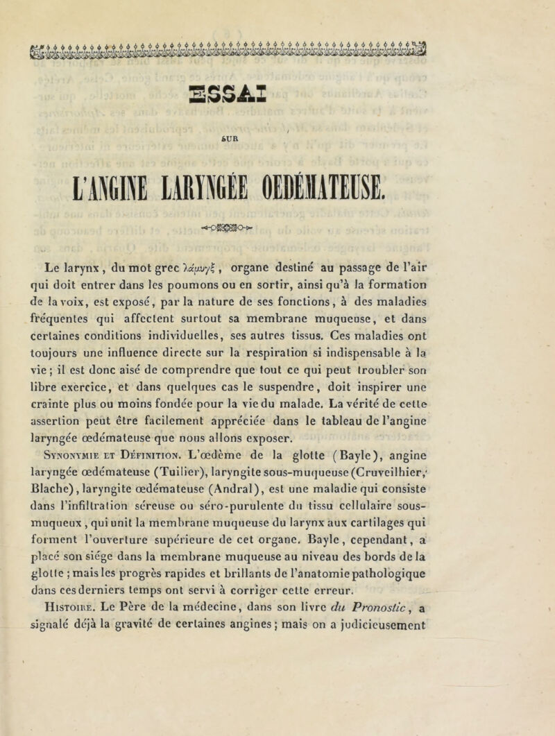 ESSAI SUR Le larynx , du mot grec Xaftuyl, organe destiné au passage de l’air qui doit entrer dans les poumons ou en sortir, ainsi qu’à la formation de la voix, est exposé, parla nature de ses fonctions, à des maladies fréquentes qui affectent surtout sa membrane muqueuse, et dans certaines conditions individuelles, ses autres tissus. Ces maladies ont toujours une influence directe sur la respiration si indispensable à la vie; il est donc aisé de comprendre que tout ce qui peut troubler son libre exercice, et dans quelques cas le suspendre, doit inspirer une crainte plus ou moins fondée pour la vie du malade. La vérité de cette assertion peut être facilement appréciée dans le tableau de l’angine laryngée œdémateuse que nous allons exposer. Synonymie et Définition. L’œdcme de la glotte (Bayle), angine laryngée œdémateuse (Tuilier), laryngite sous-muqueuse (Cruveilhier,* Blache) , laryngite œdémateuse (Andral), est une maladie qui consiste dans l’infiltration séreuse ou séro-purulente du tissu cellulaire sous- muqueux , qui unit la membrane muqueuse du larynx aux cartilages qui forment l’ouverture supérieure de cet organe. Bayle, cependant, a placé son siège dans la membrane muqueuse au niveau des bords de la glotte ; mais les progrès rapides et brillants de l’anatomie pathologique dans ces derniers temps ont servi à corriger cette erreur. Histoire. Le Père de la médecine, dans son livre du Pronostic, a signalé déjà la gravité de certaines angines; mais on a judicieusement