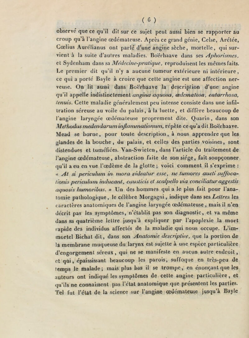 observe que ce qu’il dit sur ce sujet peut aussi bien se rapporter au croup qu’à l’angine œdémateuse. Après ce grand génie, Celse, Arétée, Cœlius Aurélianus ont parlé d’une angine sèche, mortelle, qui sur- vient à la suite d’autres maladies. Boerhaave dans ses Aphorismes, cl Sydenham dans sa Médecine-pratique, reproduisent les memes faits. Le premier dit qu’il n’y a aucune tumeur extérieure ni intérieure, ce qui a porté Bayle à croire que cette angine est une affection ner- veuse. On lit aussi dans Boerhaave la description d’une angine qu’il appelle indistinctement angina aquosa, œdematosa, catarrhosa, fenuis. Cette maladie généralement peu intense consiste dans une infil- tration séreuse au voile du palais, à la luette, et diffère beaucoup de l’angine laryngée œdémateuse proprement dite. Quarin , dans son Methodusmedendarum iajlammationum, répète ce qu’a dit Boerhaave. Mead se borne, pour toute description, à nous apprendre que les glandes de la bouche, du palais, et celles des parties voisines, sont distendues et tuméfiées. Van-Swieten, dans l’article du traitement de l’angine œdémateuse, abstraction faite de son siège, fait soupçonner qu’il a eu en vue l’œdème de la glotte ; voici comment il s’exprime : « At si periculurn in rnora videalur esse, ne turnores aucti sujjoca- lionis periculurn inducant, causlicis et scalpello via conciliatur aggestis aquosis humoribus. » Un des hommes qui a le plus fait pour l’ana- tomie pathologique, le célèbre Morgagni, indique dans ses Lettres les caractères anatomiques de l’angine laryngée œdémateuse , mais il n’en décrit pas les symptômes, n’établit pas son diagnostic, et va même dans sa quatrième lettre jusqu’à expliquer par l’apoplexie la mort rapide des individus affectés de la maladie qui nous occupe. L’im- mortel Bichat dit, dans son Anatomie descriptive, que la portion de la membrane muqueuse du larynx est sujette à une espèce particulière d’engorgement séreux, qui ne se manifeste en aucun autre endroit, et qui, épaississant beaucoup les parois, suffoque en très-peu de temps le malade; mais plus bas il se trompe, en énonçant que les auteurs ont indiqué les symptômes de cette angine particulière, et qu’ils ne connaissent pas l’état anatomique que présentent les parties. Tel fut l’état de la science sur l’angine œdémateuse jusqu’à Bayle