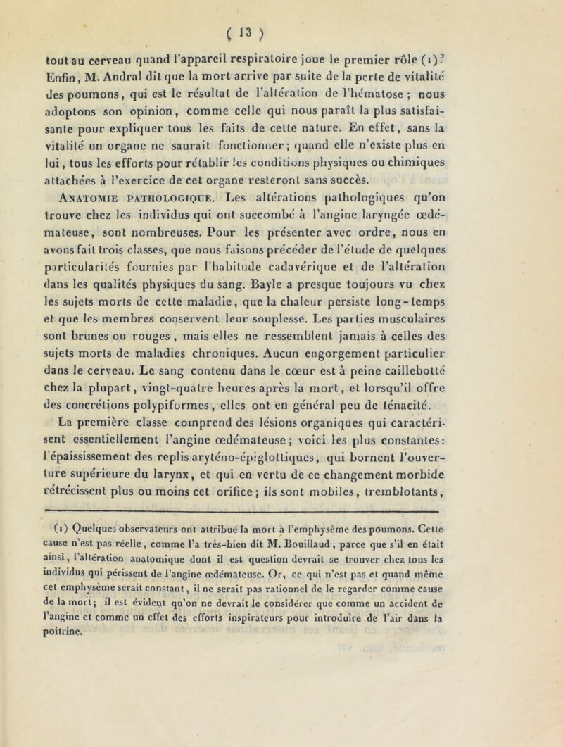 tout au cerveau quand l’appareil respiratoire joue le premier rôle (i)? Enfin, M. Andral dit que la mort arrive par suite de la perle de vitalité des poumons, qui est le re'sullat de l’altération de l’hcmatose ; nous adoptons son opinion, comme celle qui nous paraît la plus satisfai- sante pour expliquer tous les faits de cette nature. Eu effet, sans la vitalité un organe ne saurait fonctionner; quand elle n’existe plus en lui, tous les efforts pour rétablir les conditions physiques ou chimiques attachées à l’exercice de cet organe resteront sans succès. Anatomie pathologique. Les altérations pathologiques qu’on trouve chez les individus qui ont succombé à l’angine laryngée œdé- mateuse, sont nombreuses. Pour les présenter avec ordre, nous en avons fait trois classes, que nous faisons précéder de l’étude de quelques particularités fournies par l’habitude cadavérique et de l’altération dans les qualités physiques du sang. Bayle a presque toujours vu chez les sujets morts de cette maladie, que la chaleur persiste long-temps et que les membres conservent leur souplesse. Les parties musculaires sont brunes ou rouges , mais elles ne ressemblent jamais à celles des sujets morts de maladies chroniques. Aucun engorgement particulier dans le cerveau. Le sang contenu dans le cœur est à peine caillebolté chez la plupart, vingt-quatre heures apres la mort, et lorsqu’il offre des concrétions polypiformes, elles ont en général peu de ténacité. La première classe comprend des lésions organiques qui caractéri- sent essentiellement l’angine œdémateuse; voici les plus constantes: l’épaississement des replis aryténo-épiglotliques, qui bornent l’ouver- ture supérieure du larynx, et qui en vertu de ce changement morbide rétrécissent plus ou moins cet orifice; ils sont mobiles, tremblotants, (i) Quelques observateurs ont attribué la mort à l’emphysème des poumons. Celle cause n’est pas réelle, comme l’a très-bien dit M. Bouillaud , parce que s’il en était ainsi, l’altération anatomique dont il est question devrait se trouver chez tous les individus qui périssent de l’angine œdémateuse. Or, ce qui n’est pas et quand même cet emphysème serait constant, il ne serait pas rationnel de le regarder comme cause de la mort; il est évideut qu’on ne devrait le considérer que comme un accident de l’angine et comme un effet des efforts inspirateurs pour introduire de l’air dans la poitrine.